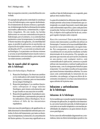 Parte 3. Hidrología médica 106
bajounesquemaconcretoyunadosificacióncon-
trolada.
Unejemplodeaplicacióncontroladaloconstituye
el uso de hidroterapia como agente desbridante.
Eneltratamientodeúlcerascrónicasyquemadu-
ras,lahidroterapiafacilitalaeliminacióndetejidos
necrosados,adherencias,contaminación,osuper-
ficies irregulares. De este modo, las heridas
dehiscentes no son una contraindicación para la
hidroterapia, por el contrario, si se controlan bien
parámetros como la temperatura, la osmolaridad,
elfactormecánicodeagitación,ylaesterilidaddel
agua, es posible la aplicación en una herida con
exposición de tejidos internos, con la adición de
sal disuelta a 0,9 %, se convierte en solución sali-
nafisiológica.Lospacientesconúlcerasextensas
y severas en profundidad tienen mucho temor a
los tratamientos convencionales, pero este puede
serrelativamenteconfortable.2
TTTTTipos de respuesta global del organismoipos de respuesta global del organismoipos de respuesta global del organismoipos de respuesta global del organismoipos de respuesta global del organismo
ante la hidroterapiaante la hidroterapiaante la hidroterapiaante la hidroterapiaante la hidroterapia
Reacción balneológica. Puede ser:
1. Reacciónfisiológica.Seobservancambios
en los indicadores del estado funcional de
losórganosysistemas,peronotrascienden
desusrangosfisiológicos.
2. Reacción patológica. Los cambios funcio-
nales sobrepasan el rango máximo
fisiológico, pero tienen corta duración, por
lo que resulta en una reacción reversible.
3. Reaccióndeagudización.Seproducencam-
biosmanifiestosypermanentesporpartede
los indicadores clínico-fisiológicos. Se co-
rrobora el fallo de los mecanismos
reguladores.
Anteunareacciónpatológicaodeagudización,se
debedisminuirlaintensidaddelestímuloparacon-
trolarelefectodeltratamiento;portantosedismi-
nuyelatemperatura,laduraciónylaconcentración
delfactorquímico.Encasosmuysignificativosse
cambiaeltipodehidroterapiaosesuspende,para
aplicarotrosmediosfísicos.
Lagrandiversidaddelosdiferentestiposdehidro-
terapiapermiteseleccionareltratamientoqueco-
rrespondeasuestadofuncionalyreactividad,para
cada enfermedad específica y para cada paciente
enparticular.Inclusoenlasaplicacionesconagua
fría, el objetivo de la aplicación ha de ser, conse-
guir regular el propio calor corporal.
Reacción consensual. Este es uno de los meca-
nismos más interesantes y posibles de utilizar en
fisioterapia.Consisteenlareaccionabilidadidén-
tica de los vasos contralaterales a la región trata-
da. Por consiguiente, es posible provocar una
vasodilatación en una pierna mediante un baño
determinado de la otra pierna. Por ejemplo, un
paciente que necesita una activación circulatoria
en una pierna y por cualquier motivo, está
contraindicada la aplicación, entonces se puede
utilizarestemecanismoyrealizarlaaplicaciónen
lapiernasana, conelconsiguientebeneficiopara
elpaciente.Uncasotípicoresultaenlospacientes
que tienen lesiones traumáticas abiertas. En estos
casos está contraindicada la inmersión de ese
miembro, sin embargo, se logra un efecto de in-
crementocirculatoriosisehaceunainmersiónen
agua caliente de la pierna sana.
Indicaciones y contraindicacionesIndicaciones y contraindicacionesIndicaciones y contraindicacionesIndicaciones y contraindicacionesIndicaciones y contraindicaciones
de la hidroterapiade la hidroterapiade la hidroterapiade la hidroterapiade la hidroterapia
Indicaciones de la hidroterapiaIndicaciones de la hidroterapiaIndicaciones de la hidroterapiaIndicaciones de la hidroterapiaIndicaciones de la hidroterapia
Enlamedidaquesepuedaregularlatemperatura,
eltiempodeaplicación,lasuperficiedetratamien-
to, así como la presión ejercida, la hidroterapia se
convierteenunmedioterapéuticoconmuchaspo-
sibilidadesdeadaptarseaungrannúmerodepro-
cesos patológicos.
Enloscasosdeenfermedadesdegenerativasyreu-
máticas,tieneunefectotermoterápicopositivo;los
 
