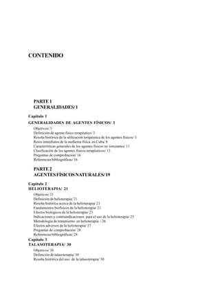 CONTENIDO
PARTE1
GENERALIDADES/1
Capítulo 1
GENERALIDADES DE AGENTES FÍSICOS/ 3
Objetivos/ 3
Definición de agente físico terapéutico/ 3
Reseña histórica de la utilización terapéutica de los agentes físicos/ 3
Retos inmediatos de la medicina física en Cuba/ 8
Características generales de los agentes físicos no ionizantes/ 11
Clasificación de los agentes físicos terapéuticos/ 13
Preguntas de comprobación/ 16
Referencias bibliográficas/ 16
PARTE2
AGENTESFÍSICOSNATURALES/19
Capítulo 2
HELIOTERAPIA/ 21
Objetivos/ 21
Definición de helioterapia/ 21
Reseña histórica acerca de la helioterapia/ 21
Fundamentos biofísicos de la helioterapia/ 21
Efectos biológicos de la helioterapia/ 23
Indicaciones y contraindicaciones para el uso de la helioterapia/ 25
Metodología de tratamiento en helioterapia / 26
Efectos adversos de la helioterapia/ 27
Preguntas de comprobación/ 28
Referencias bibliográficas/ 28
Capítulo 3
TALASOTERAPIA/ 30
Objetivos/ 30
Definición de talasoterapia/ 30
Reseña histórica del uso de la talasoterapia/ 30
 