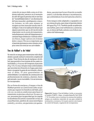 Parte 3. Hidrología médica 116
ciente de un mayor daño como en el sín-
drome radicular, entonces en el momento
de salir del agua la persona está en una fase
de“inestabilidadrelativa”condisminución
del tono muscular y predispuesto a mayo-
res lesiones; en solo unos minutos se
recupera un tono muscular mucho más fi-
siológico.Estaeslaexplicacióndelporqué
algunos pacientes que se alivian de modo
importante con la sesión de tratamiento,
inmediatamente salen del departamento y
caminanlargasdistanciasorealizanesfuer-
zos físicos, luego vuelven con el mismo
dolor o mayor. Por eso es importante que
elpacientepermanezcaunosminutosenre-
poso antes de reiniciar sus actividades.
TTTTTina de Hubbart o de trébolina de Hubbart o de trébolina de Hubbart o de trébolina de Hubbart o de trébolina de Hubbart o de trébol
Se trata de un tanque para tratamiento individual,
dondesepuederealizarlainmersióncompletadel
cuerpo.Tiene forma de alas de mariposa o de tré-
bol,parapermitirelmovimientodelascuatroex-
tremidades y el acceso del terapeuta al paciente
(Fig. 8.4). Es muy útil para tratar enfermedades
que necesitan movilización en el agua, para man-
tenerorecuperarlagamademovimientoydismi-
nuir el dolor. El piso generalmente es
antirresbalante.Losmaterialesdeconstrucciónson
preferentemente de cerámica, aluminio, hierro
galvanizadooaceroinoxidable.Llevantermosta-
tos incorporados.
Por su forma de mariposa, el tanque o tina de
Hubbart permite un control total sobre un pa-
ciente que requiere los beneficios del baño, pero
a la vez, no está en condiciones para hacer el
tratamiento en piscinas colectivas. En unos ca-
sos, presentan gran incapacidad que les impide
la deambulación (artritis reumatoide en fase de
exacerbaciones, parálisis de causa neurológica
central), y en otros, son pacientes con quema-
duras, que precisan la movilización en medio
estéril, o con heridas abiertas o incontinencias,
que contraindican el uso de la piscina colectiva.
Estos tanques están adaptados o equipados con
un sistema de grúa, para situar al paciente dentro
del agua (Fig. 8.5). También puede acoplárseles
una turbina, para crear turbulencias y potenciar,
así, el efecto del baño caliente con el efecto me-
cánico del hidromasaje.
Figura 8.4. Tanque o Tina de Hubbart.Arriba, se encuentra
el modelo (T-MOT). Abajo, el modelo Butterfly Tub UWM
1” ST. En ambos casos se sustituye la construcción metálica
antigua con modernos materiales de una gran calidad de
terminación y resistencia. En la parte anterior está el panel
de control de llenado y regulación de la temperatura.
 