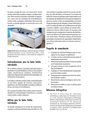 Parte 3. Hidrología médica 122
la mirra, el palo de rosa y el chamomile. Estos
aceitesesencialesayudanarelajaryayudanador-
mir.Otrosaceitesesencialesestimulanelorganis-
mo, como son los extraídos de la hierbabuena,
menta verde, eucalipto y del limón. Para suavizar
la piel, se puede agregar el aceite del coco o de
almendra.
Contraindicaciones para los baños totalesContraindicaciones para los baños totalesContraindicaciones para los baños totalesContraindicaciones para los baños totalesContraindicaciones para los baños totales
individualesindividualesindividualesindividualesindividuales
No se deben someter a un baño total individual, a
pacientesconenfermedadescrónicasdescompen-
sadas, insuficiencia cardíaca, insuficiencia
pulmonar,hipertensiónarterialmalcontroladaein-
suficienciavenosagrave.
Los baños calientes totales están contraindicados
en las fases agudas de lesiones musculoes-
queléticasydeenfermedadesreumáticasinflama-
torias, así como en el embarazo.
Porsupartelosbañosfríostotalesestáncontrain-
dicados en enfermedades reumáticas o cuando
existacistitis,colitisodiarreas.
Aditivos para los baños totalesAditivos para los baños totalesAditivos para los baños totalesAditivos para los baños totalesAditivos para los baños totales
individualesindividualesindividualesindividualesindividuales
Se puede enriquecer la sesión de tratamiento,
cuando se utilizan distintos tipos de aditivos. En
este sentido se pueden utilizar los aceites de ba-
ños, las sales de baño y el acuasen. Los aceites de
bañodeextractodeplantasestánrelacionadoscon
lasmateriasdedistribucióndelapiel(emulgentes),
grasas y aceites. Entre sus propiedades no tienen
riesgodeaparicióndealergiasytienenfácilejecu-
ción.Lassalesdebañosoncombinacionesdesales
y aceites volátiles, cuyos efectos se suman refor-
zando los efectos sobre la piel. El acuasen está
compuesto por emulgentes (materias de distribu-
ción) y productos de espuma para la piel que sir-
ven como base. Producen efectos de bienestar
psicológico(sensacióndeseguridadydistensión),
con efecto adicional sobre el sistema neurove-
getativo.21
Preguntas de comprobaciónPreguntas de comprobaciónPreguntas de comprobaciónPreguntas de comprobaciónPreguntas de comprobación
1. Expliquelosefectosbiológicosquesecon-
siguenenlostanquesterapéuticos.
2. ¿Cuáles son las contraindicaciones para el
tratamientoenpiscinas?
3. Mencionelasprecaucionesatenerencuenta
eneltratamientoenpiscina.
4. ¿En qué se basa el valor terapéutico de la
tina de Hubbart?
5. Expliqueelvalordelparámetrotemperatu-
ra en los baños totales.
6. Exponga una comparación entre los méto-
dos de baños totales.
7. Describa los efectos biológicos de los ba-
ños totales.
8. Mencione los aditivos que se utilizan para
los baños totales.
Referencias bibliográficasReferencias bibliográficasReferencias bibliográficasReferencias bibliográficasReferencias bibliográficas
1. Saz Peiró P., Ortiz Lucas M., Afecciones
metabólicas y endocrinas, En: Hernández Torres
A., y cols. Técnicas y Tecnologías en Hidrología
Médica e Hidroterapia, Informe de Evaluación de
Tecnologías Sanitarias Nº 50, Agencia de
Evaluación de Tecnologías Sanitarias (AETS),
Instituto de Salud Carlos III Ministerio de Sanidad
y Consumo, I.S.B.N.: 84-95463-33-4, Madrid, Junio
del 2006; Cap. 12, p. 99-106.
Figura 8.10. Baños de burbujas o baño de espuma. Utilizado
fundamentalmente en las instalaciones SPA, y para
propósitos más bien estéticos, como medio de relajación o
terapia antiestrés.
 