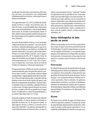 129 Capítulo 9. Baños parciales
ayuda para las personas con trastornos del siste-
ma nervioso, en pacientes con enfermedad
inflamatoria pélvica crónica, várices pelvianas o
doloresmenstruales.
Conaguafría(entre12y18ºC),elbañodeasiento
puede ser breve, o largo. En el primer caso, no
más de 4 min, es recomendable para situaciones
tales como el estreñimiento y una acusada debili-
dad sexual. Si el baño es prolongado, hasta 15
min, deben tomarlo quienes padezcan hemorroi-
des,hemorragiasdelosórganossexualesfemeni-
nos y diarreas.
En casos de prostatitis crónica, se recomiendan
“baños de asiento de contraste”, una serie de ba-
ños fríos y calientes alternados, para lo que se re-
quieren dos baldes (o una bañera y un balde del
tamaño adecuado), uno para cada temperatura.
Primero se toma el baño caliente, con el agua a
una temperatura de 40 a 43 °C durante 3 min. Se
sigue de inmediato con un baño de asiento frío, a
una temperatura de 12 a 29 °C por 30 s. El pro-
ceso se repite dos veces más, hasta un total de
6 baños (3 calientes y 3 fríos) por tratamiento.11-13
El agua para hacer el baño de asiento, puede ser
mineromedicinal,perocongranfrecuenciaseuti-
liza el agua común, y esta puede contener algún
medicamentooalgunaplantamedicinalcomoadi-
tivo.Paraestetipodeproceder,sepuedenutilizar
plantas en una mezcla de 6 partes de agua y una
parte de componentes de la planta. Se pone a her-
virdurante5minsiesinfusión,ydurante20minsi
es decocción. Se deja reposar durante un cuarto
de hora, cuando está fría se guarda en un lugar
fresco.Al aplicarlo se vierte en una palangana, y
se sienta el paciente entre 5 y 15 min.
Se puede emplear un baño de asiento de infusión
de manzanilla, el cual se prepara vertiendo un
puñadito de flores en 3 L de agua hirviendo, se
deja reposar 10 min, se filtra y se mezcla con el
agua tibia del bidé. Las plantas astringentes se
usan habitualmente en hemorroides, ya que su
efecto vasoconstrictor local y “curtiente” facilita
la regeneración de las paredes de las venas dila-
tadas que han dado lugar a las hemorroides. Se
utilizan, por tanto, plantas con un contenido en
taninos moderado o que además presentan prin-
cipios activos con propiedades venotónicas, ca-
pilar-protectoras, epitelizantes o hemostáticas,
como son la hamamelis, ciprés, castaño de in-
dias, cola de caballo, fresno, corteza de pino,
arándano, etc.13
TTTTTécnicas hidroterapéuticas de bañosécnicas hidroterapéuticas de bañosécnicas hidroterapéuticas de bañosécnicas hidroterapéuticas de bañosécnicas hidroterapéuticas de baños
parciales con presiónparciales con presiónparciales con presiónparciales con presiónparciales con presión
Deben ser aplicadas en los servicios especializa-
dos y bajo la supervisión de los profesionales de
la fisioterapia. En primer lugar porque se necesi-
tan los equipos pertinentes, y en segundo lugar,
porque al incorporarse el componente mecánico
de la presión, el tratamiento se hace mucho más
agresivo y puede causar lesiones o efectos ad-
versos.
PulverizacionesPulverizacionesPulverizacionesPulverizacionesPulverizaciones
Setratadelaproyeccióndeunafinalluviadeagua,
realizadagraciasatamicesdediámetrosvariables,
con agujeros muy pequeños a baja presión que
permiten la formación de gotas de agua (“polvo
de agua” con excitación térmica). Pueden ser lo-
cales o generales, frías o calientes. Se aplican a
temperaturas extremas y su efecto es fundamen-
talmentedeestimulacióncutánea,porloquepue-
dedesencadenarrespuestasreflejasconinfluencia
más profunda. En ocasiones se le denomina “du-
cha de nube”.3
AfusionesAfusionesAfusionesAfusionesAfusiones
Se basan en el vertido de agua de forma suave
sobre la superficie corporal.Amanera de un haz
deagualaminar,prácticamentesinpresión,sobre
todo el cuerpo o sobre partes específicas. La va-
riedaddemodalidadesdeafusiónestal,queexis-
 