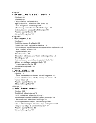 Capítulo 7
GENERALIDADES EN HIDROTERAPIA/ 100
Objetivos / 100
Definición/ 100
Clasificación de la hidroterapia/ 100
Aspectos biofísicos e interacción con el tejido/ 101
Efectos biológicos de la hidroterapia/ 104
Indicaciones y contraindicaciones de la hidroterapia / 106
Contraindicaciones generales de la hidroterapia/ 108
Preguntas de comprobación/ 108
Referencias bibliográficas/ 108
Capítulo 8
BAÑOS TOTALES/ 111
Objetivos / 111
Definición y métodos de aplicación/ 111
Tanques terapéuticos o piscinas terapéuticas/ 111
Metodología de la aplicación del tratamiento en tanques terapéuticos/ 114
Tina de Hubbart o de trébol/ 116
Tanques de marcha / 117
Bañera terapéutica/ 118
Baños totales individuales y su relación con la temperatura/ 120
Baños de gases/ 120
Contraindicaciones para los baños totales individuales/ 122
Aditivos para los baños totales individuales/ 122
Preguntas de comprobación/ 122
Referencias bibliográficas / 122
Capítulo 9
BAÑOS PARCIALES/ 124
Objetivos/ 124
Técnicas hidroterapéuticas de baños parciales sin presión/ 124
Técnicas hidroterapéuticas de baños parciales con presión/ 129
Técnicas mixtas/ 135
Preguntas de comprobación/ 139
Referencias bibliográficas/ 139
Capítulo 10
HIDROCINESITERAPIA/ 141
Objetivos / 141
Definición de hidrocinesiterapia/ 141
Efectos biológicos de la hidrocinesiterapia/ 141
Indicaciones y contraindicaciones de la hidrocinesiterapia/ 142
Contraindicaciones para la hidrocinesiterapia/ 144
Metodología de aplicación de la hidrocinesiterapia/ 144
Tipos de instalaciones para crenocinesiterapia e hidrogimnasia/ 147
Ventajas y desventajas de la hidrocinesiterapia/ 149
Preguntas de comprobación/ 150
Referencias bibliográficas/ 150
 