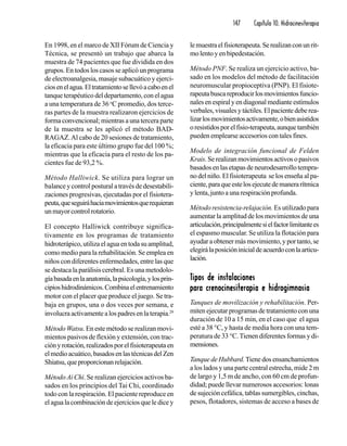 147 Capítulo 10. Hidrocinesiterapia
En 1998, en el marco de XII Fórum de Ciencia y
Técnica, se presentó un trabajo que abarca la
muestra de 74 pacientes que fue dividida en dos
grupos. En todos los casos se aplicó un programa
de electroanalgesia, masaje subacuático y ejerci-
ciosenelagua.Eltratamientosellevóacaboenel
tanque terapéutico del departamento, con el agua
a una temperatura de 36 o
C promedio, dos terce-
ras partes de la muestra realizaron ejercicios de
forma convencional; mientras a una tercera parte
de la muestra se les aplicó el método BAD-
RAGAZ.Al cabo de 20 sesiones de tratamiento,
la eficacia para este último grupo fue del 100 %;
mientras que la eficacia para el resto de los pa-
cientes fue de 93,2 %.
Método Halliwick. Se utiliza para lograr un
balance y control postural a través de desestabili-
zaciones progresivas, ejecutadas por el fisiotera-
peuta,queseguiráhaciamovimientosquerequieran
unmayorcontrolrotatorio.
El concepto Halliwick contribuye significa-
tivamente en los programas de tratamiento
hidroterápico,utilizaelaguaentodasuamplitud,
como medio para la rehabilitación. Se emplea en
niños con diferentes enfermedades, entre las que
se destaca la parálisis cerebral. Es una metodolo-
gíabasadaenlaanatomía,lapsicología,ylosprin-
cipioshidrodinámicos.Combinaelentrenamiento
motor con el placer que produce el juego. Se tra-
baja en grupos, una o dos veces por semana, e
involucraactivamentealospadresenlaterapia.29
Método Watsu. En este método se realizan movi-
mientos pasivos de flexión y extensión, con trac-
ciónyrotación,realizadosporelfisioterapeutaen
elmedioacuático,basadosenlastécnicasdelZen
Shiatsu,queproporcionanrelajación.
Método Ai Chi. Se realizan ejercicios activos ba-
sados en los principios del Tai Chi, coordinado
todo con la respiración. El paciente reproduce en
el agua la combinación de ejercicios que le dice y
lemuestraelfisioterapeuta.Serealizanconunrit-
mo lento y en bipedestación.
Método PNF. Se realiza un ejercicio activo, ba-
sado en los modelos del método de facilitación
neuromuscular propioceptiva (PNP). El fisiote-
rapeutabuscareproducirlosmovimientosfuncio-
nalesenespiralyendiagonalmedianteestímulos
verbales, visuales y táctiles. El paciente debe rea-
lizarlosmovimientosactivamente,obienasistidos
oresistidosporelfisio-terapeuta,aunquetambién
pueden emplearse accesorios con tales fines.
Modelo de integración funcional de Felden
Krais.Serealizanmovimientosactivosopasivos
basados en las etapas de neurodesarrollo tempra-
no del niño. El fisioterapeuta se los enseña al pa-
ciente,paraqueestelosejecutedemanerarítmica
y lenta, junto a una respiración profunda.
Método resistencia-relajación. Es utilizado para
aumentar la amplitud de los movimientos de una
articulación,principalmentesielfactorlimitantees
el espasmo muscular. Se utiliza la flotación para
ayudar a obtener más movimiento, y por tanto, se
elegirálaposicióninicialdeacuerdoconlaarticu-
lación.
TTTTTipos de instalacionesipos de instalacionesipos de instalacionesipos de instalacionesipos de instalaciones
para crenocinesiterapia e hidrogimnasiapara crenocinesiterapia e hidrogimnasiapara crenocinesiterapia e hidrogimnasiapara crenocinesiterapia e hidrogimnasiapara crenocinesiterapia e hidrogimnasia
Tanques de movilización y rehabilitación. Per-
miten ejecutar programas de tratamiento con una
duración de 10 a 15 min, en el caso que el agua
esté a 38 °C, y hasta de media hora con una tem-
peratura de 33 °C.Tienen diferentes formas y di-
mensiones.
Tanque de Hubbard.Tiene dos ensanchamientos
a los lados y una parte central estrecha, mide 2 m
de largo y 1,5 m de ancho, con 60 cm de profun-
didad; puede llevar numerosos accesorios: lonas
de sujeción cefálica, tablas sumergibles, cinchas,
pesos, flotadores, sistemas de acceso a bases de
 