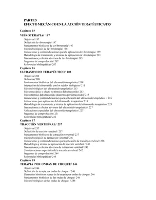 PARTE5
EFECTOMECÁNICOENLA ACCIÓNTERAPÉUTICA/195
Capítulo 15
VIBROTERAPIA/ 197
Objetivos/ 197
Definición de vibroterapia/ 197
Fundamentos biofísicos de la vibroterapia/ 197
Efectos biológicos de la vibroterapia/ 198
Indicaciones y contraindicaciones para la aplicación de vibroterapia/ 199
Metodología de tratamiento y técnicas de aplicación en vibroterapia/ 201
Precauciones y efectos adversos de la vibroterapia/ 205
Preguntas de comprobación/ 207
Referencias bibliográficas/ 207
Capítulo 16
ULTRASONIDO TERAPÉUTICO/ 208
Objetivos/ 208
Definición/ 208
Fundamentos biofísicos del ultrasonido terapéutico/ 208
Interacción del ultrasonido con los tejidos biológicos/ 211
Efectos biológicos del ultrasonido terapéutico/ 213
Efecto mecánico o efecto no térmico del ultrasonido/ 213
Efecto térmico del ultrasonido (diatermia por ultrasonido)/ 215
Indicaciones y contraindicaciones para aplicación del ultrasonido terapéutico / 216
Indicaciones para aplicación del ultrasonido terapéutico/ 218
Metodología de tratamiento y técnica de aplicación del ultrasonido terapéutico/ 221
Precauciones y efectos adversos del ultrasonido terapéutico/ 227
Aplicaciones especiales del ultrasonido terapéutico/ 227
Preguntas de comprobación/ 231
Referencias bibliográficas/ 232
Capítulo 17
TRACCIÓN VERTEBRAL/ 237
Objetivos/ 237
Definición de tracción vertebral / 237
Fundamentos biofísicos de la tracción vertebral/ 237
Efectos biológicos de la tracción vertebral/ 237
Indicaciones y contraindicaciones para aplicación de tracción vertebral / 238
Metodología y técnica de aplicación de tracción vertebral / 240
Precauciones y efectos adversos de la tracción vertebral/ 242
Consideraciones especiales de la tracción vertebral/ 242
Preguntas de comprobación/ 244
Referencias bibliográficas/ 245
Capítulo 18
TERAPIA POR ONDAS DE CHOQUE/ 246
Objetivos/ 246
Definición de terapia por ondas de choque / 246
Elementos históricos acerca de la terapia por ondas de choque/ 246
Fundamentos biofísicos de las ondas de choque/ 246
Efectos biológicos de las ondas de choque / 248
 