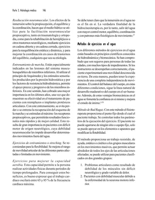 Parte 3. Hidrología médica 146
Reeducación neuromuscular. Los efectos de la
inmersión sobre la propiocepción, el equilibrio y
lacoordinación,hacenqueelmediohídricoseuti-
lice para la facilitación neuromuscular
propioceptiva, tanto en traumatología y ortope-
dia,comoparalarehabilitacióndehemipléjicosu
otrostrastornosneurológicos,medianteejercicios
en cadena abierta y en cadena cerrada, ejercicios
paralareequilibraciónestáticaydinámica, y para
mejorar la coordinación en casos de trastornos
del equilibrio, cualquiera que sea su etiología.
Entrenamiento de marcha. Están especialmente
indicados en las lesiones del sistema muscu-
loesqueléticodemiembrosinferiores.Alutilizarel
principiodeArquímedesylosestímulossensoria-
les producidos por la presión hidrostática y por
losfactoresderesistenciahidrodinámica,permite
elapoyoprecozyprogresivodelosmiembrosin-
feriores. En este sentido, han cobrado una mayor
importancia en los últimos años, una vez que de-
muestran su efectividad en el tratamiento de pa-
cientes con reemplazos o implantes protésicos
articulares. Con este entrenamiento, se evita per-
der o se entrena la recuperación del esquema de
lamarchayseestimulanalmáximo losreceptores
propioceptivos,quepermitiránresultadosfuncio-
nales más rápidos y de mejor calidad. Esto re-
sultadegranimportanciaenpacientescondéficit
motor de origen neurológico, cuya debilidad
neuromuscular lesimpidedesarrollardetermina-
dosmovimientosfueradelagua.
Ejercicios de estiramientos o streching. Se re-
comiendanparalaflexibilidad.Semejoraelrango
demovilidadarticulardelasdiferentespartesafec-
tadasolimitadasenmovimiento.
Ejercicios para mejorar la capacidad
aerobia. Esta capacidad permite a la persona
realizar actividades físicas durante períodos de
tiempo prolongados. Para conseguir estos be-
neficios, es bueno expresar que el trabajo car-
díaco oscilará entre 65 y 85 % de la frecuencia
cardíaca máxima.
Sedebetenerclaroquelainmersiónenelaguano
es el fin en sí. La verdadera finalidad de la
hidrocinesiterapia es, por lo tanto, salir del agua
conmayorcontrolmotor,equilibrio,coordinación
yconpatronesmásfisiológicosdemovimiento.27
Métodos de ejercicios en el aguaMétodos de ejercicios en el aguaMétodos de ejercicios en el aguaMétodos de ejercicios en el aguaMétodos de ejercicios en el agua
Los diferentes métodos de ejercicios en el agua
estánbasadosenprincipioscientíficosconocidos
dehidrodinámicaybiomecánica.Sehancompro-
bado que son seguros para personas de todas las
edades,conmuchostiposdeimpedimentos.Silos
instructores se desempeñan correctamente, el pa-
cienteexperimentaráunamovilidaddesconocida
en tierra. De esta manera, pueden tener la expe-
riencia de una completa independencia de movi-
mientos.Elcontroldelbalancedelcuerpo,enestas
diferentes condiciones, sigue la línea natural de
desarrollo madurativo del cuerpo en el ser huma-
no.Además,deestasventajasbiomecánicasenel
aguasefomentalaconfianzaensímismoymejora
el estado de ánimo.6,28
MétododeBadRagaz.Conestemétodoelfisiote-
rapeuta proporciona el punto fijo desde el cual el
paciente trabaja. Se controlan todos los paráme-
tros de la ejecución del ejercicio. El paciente no
puedeagarrarsedeningúnsitiooequipofijo,solo
se puede apoyar en los elementos o aparatos que
modificanlaflotabilidad.
El método proporciona un trabajo resistido, de
ayuda,estáticoocinéticoalosgruposmusculares
en los movimientos masivos, que permite actuar
alrededor de todos los ejes de las articulaciones
afectadas;sepuedeutilizarparapacientesclasifi-
cados en dos grandes grupos:
1. Problemas articulares como resultado de
debilidad de los músculos sin déficit
neurológico y grado variable de dolor.
2. Pacientes con debilidad muscular debido a
la enfermedad de la neurona motora infe-
rior.
 