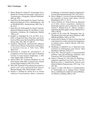 Parte 4. Termoterapia 162
5. Haarer- Becker R. y Schoer D., Termoterapia. En su:
Manual de Técnicas de Fisioterapia. Aplicación en
Traumatología y Ortopedia), Editorial Paidotribo,
2001,pp:105-6.
6. Gnatz Steve M., Dolor agudo, En: Susan J. Garrison,
Manual de Medicina Física y Rehabilitación, 2nd
ed. McGRAW-HILL. Interamericana, 2005; Cap. 2,
Pp:10-23.
7. Gnatz Steve M., Dolor agudo, En: Susan J. Garrison,
Manual de MedicinaArmijo, M., San Martín, J: Curas
balnearias y climáticas. Ed. Complutense. Madrid,
1994.p.1-33.
8. Knight C.A., Rutledge C.R., C.R., Cox M.E., et. al.,
Effect of Superficial Heat, Deep Heat, and Active
Exercise Warm-up on the Extensibility of the Plantar
Flexors, Phys.Ther. 2001; 81:1206-14.
9. Nosaka K., Sakamoto K., and Newton M., Influence
of Pre-exercise Muscle Temperature on Responses
to Eccentric Exercise, J. Athl. Train. 2004;
39(2):132-7.
10. Sreniawski S., Cordova M., and Ingeroll C., A
Comparison of Hot Packs and Light or Moderate
Exercise on rectus Femoris Temperature, J. Athl.
Train. (Suppl.) 2002; 37(2S):S-104.
11. Ogilvie-Harris DJ: Treatment Modalities for soft
tissue injuries of the ankle: a critical review. Clinical
Journal of Sport Medicine 1995; 5(3):175-86.
12. Weiss JM: Treatment of leg edema and wounds in a
patient with severe musculoskeletal injuries.
Physical Therapy 1998; 78(10) October: 1104-13.
13. Stöckle U, Hoffman R, Schutz M et al. Fastest
reduction of posttraumatic edema: continuous
Criotherapy or intermitent impulse compression?:
Foot &Ankle International julio 1997; 18(7):432-8.
14. Sitzia J, Badger C:Areview of outcome indicators in
the treatment of chronic limb edema. Clinical
Rehabilitation 1997; 11: 181-91.
15. Alonso Gutiérrez JL. Otras técnicas de aplicación
en el dolor crónico: acupuntura, iontoforesis,
fisioterapia manual y activa, relajación. En: Muriel
Villoria C, Madrid Arias JL, editores. Estudio y
tratamiento del dolor agudo y crónico. Madrid: ELA;
1995.p.405-20.
16. Lehman JF, De Lateur BJ: Therapeutic heat. In:
Therapeutic Heat and Cold, 4th ed. Baltimore, MD:
Williams &Wilkins; 1990. p. 417-581.
17. Oosterveld FG, Rasker JJ. Effects of local heat and
cold treatment on surface and articular temperature
of arthritic knees. Arthritis Rheum 1994 Nov;
37(11):1578-82.
18. Weinberger A, Fadilah R, Lev A. Deep heat in the
treatment of inflammatory joint disease. Med
Hypotheses 1988Apr; 25(4):231-3.
19. Grana WA. Physical agents in musculoskeletal
problems: heat and cold therapy modalities. Instr
Course Lect 1993; 42. p.439-42 [Medline].
20. Justus F. Lehmann J.F. y De Lateur B.: Diatermia y
terapéutica superficial con calor, láser y frío. En:
Medicina física y rehabilitación. Krusen (ed.)
Editorial Médica Panamericana, 1995, Cap. 13. p.
295-380.
21. Capote, A. López, YM. Bravo, T.: Unidad temática
II. Termoterapia, en sv: Agentes físicos. Terapia
física y rehabilitación, Editorial Ciencias Médicas.
1ra. Edición. La Habana, 2006, p. 9-44.
 