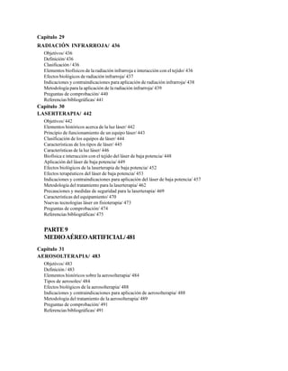 Capítulo 29
RADIACIÓN INFRARROJA/ 436
Objetivos/ 436
Definición/ 436
Clasificación / 436
Elementos biofísicos de la radiación infrarroja e interacción con el tejido/ 436
Efectos biológicos de radiación infrarroja/ 437
Indicaciones y contraindicaciones para aplicación de radiación infrarroja/ 438
Metodología para la aplicación de la radiación infrarroja/ 439
Preguntas de comprobación/ 440
Referencias bibliográficas/ 441
Capítulo 30
LASERTERAPIA/ 442
Objetivos/ 442
Elementos históricos acerca de la luz láser/ 442
Principio de funcionamiento de un equipo láser/ 443
Clasificación de los equipos de láser/ 444
Características de los tipos de láser/ 445
Características de la luz láser/ 446
Biofísica e interacción con el tejido del láser de baja potencia/ 448
Aplicación del láser de baja potencia/ 449
Efectos biológicos de la laserterapia de baja potencia/ 452
Efectos terapéuticos del láser de baja potencia/ 453
Indicaciones y contraindicaciones para aplicación del láser de baja potencia/ 457
Metodología del tratamiento para la laserterapia/ 462
Precauciones y medidas de seguridad para la laserterapia/ 469
Características del equipamiento/ 470
Nuevas tecnologías láser en fisioterapia/ 473
Preguntas de comprobación/ 474
Referencias bibliográficas/ 475
PARTE9
MEDIOAÉREOARTIFICIAL/481
Capítulo 31
AEROSOLTERAPIA/ 483
Objetivos/ 483
Definición / 483
Elementos históricos sobre la aerosolterapia/ 484
Tipos de aerosoles/ 484
Efectos biológicos de la aerosolterapia/ 488
Indicaciones y contraindicaciones para aplicación de aerosolterapia/ 488
Metodología del tratamiento de la aerosolterapia/ 489
Preguntas de comprobación/ 491
Referencias bibliográficas/ 491
 