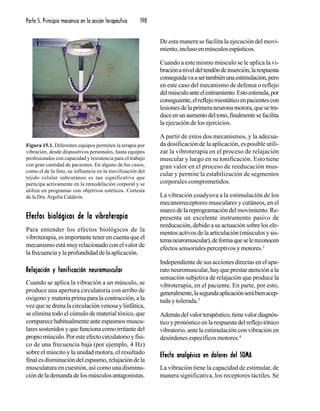 Parte 5. Principio mecánico en la acción terapéutica 198
Efectos biológicos de la vibroterapiaEfectos biológicos de la vibroterapiaEfectos biológicos de la vibroterapiaEfectos biológicos de la vibroterapiaEfectos biológicos de la vibroterapia
Para entender los efectos biológicos de la
vibroterapia, es importante tener en cuenta que el
mecanismo está muy relacionado con el valor de
lafrecuenciaylaprofundidaddelaaplicación.
Relajación y tonificación neuromuscularRelajación y tonificación neuromuscularRelajación y tonificación neuromuscularRelajación y tonificación neuromuscularRelajación y tonificación neuromuscular
Cuando se aplica la vibración a un músculo, se
produce una apertura circulatoria con arribo de
oxígeno y materia prima para la contracción, a la
vezquesedrenalacirculaciónvenosaylinfática,
se elimina todo el cúmulo de material tóxico, que
comparece habitualmente ante espasmos muscu-
laressostenidosyquefuncionacomoirritantedel
propiomúsculo.Poresteefectocirculatorioyfísi-
co de una frecuencia baja (por ejemplo, 4 Hz)
sobre el miocito y la unidad motora, el resultado
finalesdisminucióndelespasmo,relajacióndela
musculatura en cuestión, así como una disminu-
cióndelademandadelosmúsculosantagonistas.
De esta manera se facilita la ejecución del movi-
miento,inclusoenmúsculosespásticos.
Cuando a este mismo músculo se le aplica la vi-
braciónaniveldeltendóndeinserción,larespuesta
conseguidavaasertambiénunaestimulación,pero
en este caso del mecanismo de defensa o reflejo
delmúsculoanteelestiramiento.Estoestimula,por
consiguiente,elreflejomiostáticoenpacientescon
lesionesdelaprimeraneuronamotora,quesetra-
duceenunaumentodeltono,finalmentesefacilita
la ejecución de los ejercicios.
A partir de estos dos mecanismos, y la adecua-
da dosificación de la aplicación, es posible utili-
zar la vibroterapia en el proceso de relajación
muscular y luego en su tonificación. Esto tiene
gran valor en el proceso de reeducación mus-
cular y permite la estabilización de segmentos
corporales comprometidos.
La vibración coadyuva a la estimulación de los
mecanorreceptores musculares y cutáneos, en el
marcodelareprogramacióndelmovimiento.Re-
presenta un excelente instrumento pasivo de
reeducación, debido a su actuación sobre los ele-
mentosactivosdelaarticulación(músculosysis-
temaneuromuscular),deformaqueselereconocen
efectos sensoriales perceptivos y motores.2
Independiente de sus acciones directas en el apa-
rato neuromuscular, hay que prestar atención a la
sensación subjetiva de relajación que produce la
vibroterapia, en el paciente. En parte, por esto,
generalmente,lasegundaaplicaciónserábienacep-
tada y tolerada.3
Ademásdelvalorterapéutico,tienevalordiagnós-
ticoypronósticoenlarespuestadelreflejotónico
vibratorio, ante la estimulación con vibración en
desórdenes específicos motores.4
Efecto analgésico en dolores del SOMAEfecto analgésico en dolores del SOMAEfecto analgésico en dolores del SOMAEfecto analgésico en dolores del SOMAEfecto analgésico en dolores del SOMA
La vibración tiene la capacidad de estimular, de
manera significativa, los receptores táctiles. Se
Figura 15.1. Diferentes equipos permiten la terapia por
vibración, desde dispositivos personales, hasta equipos
profesionales con capacidad y resistencia para el trabajo
con gran cantidad de pacientes. En alguno de los casos,
como el de la foto, su influencia en la movilización del
tejido celular subcutáneo es tan significativa que
participa activamente en la remodelación corporal y se
utiliza en programas con objetivos estéticos. Cortesía
de la Dra.Argelia Calderín.
 