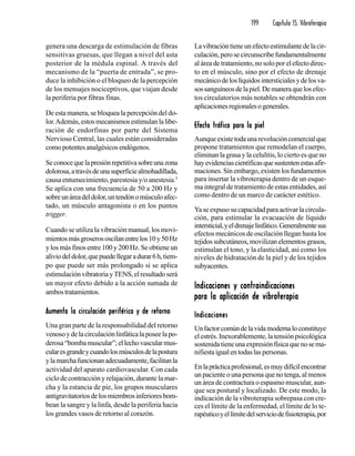 199 Capítulo 15. Vibroterapia
genera una descarga de estimulación de fibras
sensitivas gruesas, que llegan a nivel del asta
posterior de la médula espinal. A través del
mecanismo de la “puerta de entrada”, se pro-
duce la inhibición o el bloqueo de la percepción
de los mensajes nociceptivos, que viajan desde
la periferia por fibras finas.
De esta manera, se bloquea la percepción del do-
lor.Además,estosmecanismosestimulanlalibe-
ración de endorfinas por parte del Sistema
Nervioso Central, las cuales están consideradas
como potentes analgésicos endógenos.
Seconocequelapresiónrepetitivasobreunazona
dolorosa,atravésdeunasuperficiealmohadillada,
causa entumecimiento, parestesia y/o anestesia.5
Se aplica con una frecuencia de 50 a 200 Hz y
sobreunáreadeldolor,untendónomúsculoafec-
tado, un músculo antagonista o en los puntos
trigger.
Cuando se utiliza la vibración manual, los movi-
mientosmásgroserososcilanentrelos10y50Hz
y los más finos entre 100 y 200 Hz. Se obtiene un
aliviodeldolor,quepuedellegaradurar6h,tiem-
po que puede ser más prolongado si se aplica
estimulaciónvibratoriayTENS,elresultadoserá
un mayor efecto debido a la acción sumada de
ambostratamientos.
Aumenta la circulación periférica y de retornoAumenta la circulación periférica y de retornoAumenta la circulación periférica y de retornoAumenta la circulación periférica y de retornoAumenta la circulación periférica y de retorno
Una gran parte de la responsabilidad del retorno
venosoydelacirculaciónlinfáticalaposeelapo-
derosa“bombamuscular”;ellechovascularmus-
cularesgrandeycuandolosmúsculosdelapostura
ylamarchafuncionanadecuadamente,facilitanla
actividad del aparato cardiovascular. Con cada
ciclo de contracción y relajación, durante la mar-
cha y la estancia de pie, los grupos musculares
antigravitatoriosdelosmiembrosinferioresbom-
bean la sangre y la linfa, desde la periferia hacia
los grandes vasos de retorno al corazón.
Lavibracióntieneunefectoestimulantedelacir-
culación,perosecircunscribefundamentalmente
al área de tratamiento, no solo por el efecto direc-
to en el músculo, sino por el efecto de drenaje
mecánicodeloslíquidosintersticialesydelosva-
sossanguíneosdelapiel.Demaneraquelosefec-
tos circulatorios más notables se obtendrán con
aplicacionesregionalesogenerales.
Efecto trófico para la pielEfecto trófico para la pielEfecto trófico para la pielEfecto trófico para la pielEfecto trófico para la piel
Aunqueexistetodaunarevolucióncomercialque
propone tratamientos que remodelan el cuerpo,
eliminan la grasa y la celulitis, lo cierto es que no
hayevidenciascientíficasquesustentenestasafir-
maciones. Sin embargo, existen los fundamentos
para insertar la vibroterapia dentro de un esque-
ma integral de tratamiento de estas entidades, así
como dentro de un marco de carácter estético.
Ya se expuso su capacidad para activar la circula-
ción, para estimular la evacuación de líquido
intersticial,yeldrenajelinfático.Generalmentesus
efectos mecánicos de oscilación llegan hasta los
tejidossubcutáneos,movilizanelementosgrasos,
estimulan el tono, y la elasticidad, así como los
niveles de hidratación de la piel y de los tejidos
subyacentes.
Indicaciones y contraindicacionesIndicaciones y contraindicacionesIndicaciones y contraindicacionesIndicaciones y contraindicacionesIndicaciones y contraindicaciones
para la aplicación de vibroterapiapara la aplicación de vibroterapiapara la aplicación de vibroterapiapara la aplicación de vibroterapiapara la aplicación de vibroterapia
IndicacionesIndicacionesIndicacionesIndicacionesIndicaciones
Unfactorcomúndelavidamodernaloconstituye
el estrés. Inexorablemente, la tensión psicológica
sostenidatieneunaexpresiónfísicaquenosema-
nifiestaigualentodaslaspersonas.
Enlaprácticaprofesional,esmuydifícilencontrar
un paciente o una persona que no tenga, al menos
un área de contractura o espasmo muscular, aun-
que sea postural y localizado. De este modo, la
indicación de la vibroterapia sobrepasa con cre-
ces el límite de la enfermedad, el límite de lo te-
rapéuticoyellímitedelserviciodefisioterapia,por
 