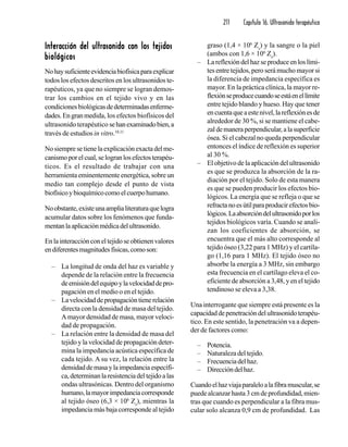 211 Capítulo 16. Ultrasonido terapéutico
Interacción del ultrasonido con los tejidosInteracción del ultrasonido con los tejidosInteracción del ultrasonido con los tejidosInteracción del ultrasonido con los tejidosInteracción del ultrasonido con los tejidos
biológicosbiológicosbiológicosbiológicosbiológicos
Nohaysuficienteevidenciabiofísicaparaexplicar
todos los efectos descritos en los ultrasonidos te-
rapéuticos, ya que no siempre se logran demos-
trar los cambios en el tejido vivo y en las
condiciones biológicasdedeterminadasenferme-
dades.Engranmedida, los efectos biofísicos del
ultrasonido terapéutico sehanexaminadobien,a
través de estudios in vitro.10,11
Nosiempresetienelaexplicaciónexactadelme-
canismoporelcual,selogranlosefectosterapéu-
ticos. Es el resultado de trabajar con una
herramienta eminentemente energética, sobre un
medio tan complejo desde el punto de vista
biofísicoybioquímicocomoelcuerpohumano.
Noobstante,existeunaamplialiteraturaquelogra
acumular datos sobre los fenómenos que funda-
mentanlaaplicaciónmédicadelultrasonido.
Enlainteracciónconeltejidoseobtienenvalores
endiferentesmagnitudesfísicas,comoson:
– La longitud de onda del haz es variable y
depende de la relación entre la frecuencia
deemisióndelequipoylavelocidaddepro-
pagación en el medio o en el tejido.
– Lavelocidaddepropagacióntienerelación
directa con la densidad de masa del tejido.
A mayor densidad de masa, mayor veloci-
dad de propagación.
– La relación entre la densidad de masa del
tejido y la velocidad de propagación deter-
mina la impedancia acústica específica de
cada tejido. A su vez, la relación entre la
densidaddemasaylaimpedanciaespecífi-
ca,determinanlaresistenciadeltejidoalas
ondas ultrasónicas. Dentro del organismo
humano,lamayorimpedanciacorresponde
al tejido óseo (6,3 × 106
Zs
), mientras la
impedancia más baja corresponde al tejido
graso (1,4 × 106
Zs
) y la sangre o la piel
(ambos con 1,6 × 106
Zs
).
– Lareflexióndelhazseproduceenloslími-
tes entre tejidos, pero será mucho mayor si
la diferencia de impedancia específica es
mayor. En la práctica clínica, la mayor re-
flexiónseproducecuandoseestáenellímite
entre tejido blando y hueso. Hay que tener
encuentaqueaestenivel,lareflexiónesde
alrededor de 30 %, si se mantiene el cabe-
zaldemaneraperpendicular,alasuperficie
ósea. Si el cabezal no queda perpendicular
entonces el índice de reflexión es superior
al 30 %.
– El objetivo de la aplicación del ultrasonido
es que se produzca la absorción de la ra-
diación por el tejido. Solo de esta manera
es que se pueden producir los efectos bio-
lógicos. La energía que se refleja o que se
refractanoesútilparaproducirefectosbio-
lógicos.Laabsorcióndelultrasonidoporlos
tejidos biológicos varía. Cuando se anali-
zan los coeficientes de absorción, se
encuentra que el más alto corresponde al
tejido óseo (3,22 para 1 MHz) y el cartíla-
go (1,16 para 1 MHz). El tejido óseo no
absorbe la energía a 3 MHz, sin embargo
esta frecuencia en el cartílago eleva el co-
eficiente de absorción a 3,48, y en el tejido
tendinoso se eleva a 3,38.
Una interrogante que siempre está presente es la
capacidaddepenetracióndelultrasonidoterapéu-
tico. En este sentido, la penetración va a depen-
der de factores como:
– Potencia.
– Naturaleza del tejido.
– Frecuenciadelhaz.
– Direccióndelhaz.
Cuandoelhazviajaparaleloalafibramuscular,se
puede alcanzar hasta 3 cm de profundidad, mien-
tras que cuando es perpendicular a la fibra mus-
cular solo alcanza 0,9 cm de profundidad. Las
 