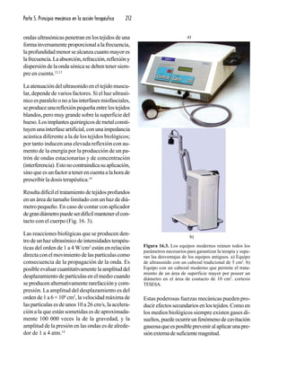 Parte 5. Principio mecánico en la acción terapéutica 212
ondas ultrasónicas penetran en los tejidos de una
formainversamenteproporcionalalafrecuencia,
laprofundidadmenorsealcanzacuantomayores
lafrecuencia.Laabsorción,refracción,reflexióny
dispersión de la onda sónica se deben tener siem-
pre en cuenta.12,13
La atenuación del ultrasonido en el tejido muscu-
lar, depende de varios factores. Si el haz ultrasó-
nicoesparaleloonoalasinterfasesmiofasciales,
seproduceunareflexiónpequeñaentrelostejidos
blandos, pero muy grande sobre la superficie del
hueso.Losimplantesquirúrgicosdemetalconsti-
tuyenunainterfaseartificial,conunaimpedancia
acústica diferente a la de los tejidos biológicos;
por tanto inducen una elevada reflexión con au-
mento de la energía por la producción de un pa-
trón de ondas estacionarias y de concentración
(interferencia).Estonocontraindicasuaplicación,
sinoqueesunfactoratenerencuentaalahorade
prescribir la dosis terapéutica.14
Resultadifícileltratamientodetejidosprofundos
en un área de tamaño limitado con un haz de diá-
metro pequeño. En caso de contar con aplicador
degrandiámetropuedeserdifícilmantenerelcon-
tacto con el cuerpo (Fig. 16. 3).
Las reacciones biológicas que se producen den-
trodeunhazultrasónicodeintensidadesterapéu-
ticas del orden de 1 a 4 W/cm2
están en relación
directa con el movimiento de las partículas como
consecuencia de la propagación de la onda. Es
posibleevaluarcuantitativamentelaamplituddel
desplazamiento de partículas en el medio cuando
se producen alternativamente rarefacción y com-
presión. La amplitud del desplazamiento es del
orden de 1 a 6 × 106
cm2
, la velocidad máxima de
las partículas es de unos 10 a 26 cm/s, la acelera-
ción a la que están sometidas es de aproximada-
mente 100 000 veces la de la gravedad, y la
amplitud de la presión en las ondas es de alrede-
dor de 1 a 4 atm.14
Estas poderosas fuerzas mecánicas pueden pro-
ducirefectossecundariosenlostejidos.Comoen
los medios biológicos siempre existen gases di-
sueltos,puedeocurrirunfenómenodecavitación
gaseosaqueesposiblepreveniralaplicarunapre-
siónexternadesuficientemagnitud.
Figura 16.3. Los equipos modernos reúnen todos los
parámetros necesarios para garantizar la terapia y supe-
ran las desventajas de los equipos antiguos. a) Equipo
de ultrasonido con un cabezal tradicional de 5 cm2
. b)
Equipo con un cabezal moderno que permite el trata-
miento de un área de superficie mayor por poseer un
diámetro en el área de contacto de 10 cm2
. cortesis
TESESA.
a)
b)
 