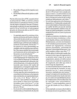 219 Capítulo 16. Ultrasonido terapéutico
• Porproducirbloqueodelosimpulsosnoci-
ceptivos.
• Porfacilitarlaliberacióndeopiáceosendó-
genos.
Para las afecciones de laATM, se puede utilizar
un ultrasonido de 3 MHz, en emisión continua
(efecto térmico) o pulsada (no térmico), en fun-
ción del objetivo terapéutico buscado. El ultraso-
nidopulsadoseaplicaráconunasintensidadesde
entre 0,2 W/cm2
a 0,4 W/cm2
, el valor temporal
del pulso de ultrasonido debe ser del 20 % de la
duracióntotaldelciclo.
– Un apartado especial lo constituye el tra-
tamiento de lesiones del hombro, donde el
ultrasonido ha demostrado ser un método
eficazparaeltratamientodelasestructuras
anatómicasqueconformanestacomplejaar-
ticulación. En tal sentido, Ebenbichler 91,92
ha expuesto en varias oportunidades sus
resultadossobrelascalcificacionesdelhom-
bro.Otrosautorestambiénhanincursionado
en el tratamiento de las tendinopatías, tan
frecuentes en esta articulación.93,94
– Christopher R. Carcía,95
profesor asisten-
tedelDepartamentodeTerapiaFísicadela
Universidad de Duquesne en Pittsburgh,
enfatizalaimportanciadelaubicaciónopo-
sición del paciente, en la aplicación del ul-
trasonido, para lesiones del tendón del
supraespinosoyelmanguitorotador.Rela-
cionado con esto, critica un estudiopresen-
tado por Kurtais Gürsel, et al.96
– El tema específico de la estimulación en la
consolidación de fracturas se ha expuesto
tantoenprotocolosconexperimentaciónani-
mal como el de Wang,97
Déniz98
y
Heckman,99
pero también en estudios clí-
nicos donde se obtuvieron resultados
favorables como el de Dyson100
y el de
Kristiansen101
con dosis bajas en el orden
de los 0,3 W/cm2
.
– En el caso de la enfermedad de Dupuytren,
el ultrasonido es el tratamiento de elección
en fisioterapia, tratándola con intensida-
des de 1,5 W/cm2
por5min;sepuedecom-
pensar el dolor y la deformidad en esta
enfermedad autolimitante, además de re-
ducir el tiempo de resolución de la enfer-
medad que habitualmente es de 4 años.102
– No solo tiene aplicación en los fenómenos
degenerativos.Elultrasonidosepuedeutili-
zarconefectividadeneltratamientodepun-
tos“gatillo”dedoloryencasosde neuroma
dolorosodelamputado;tambiénesmuyuti-
lizadoeneldolorposherpético,enlaenfer-
medad de Peyronie así como en procesos
respiratorios.
– Se aplica en trastornos circulatorios, como
en casos de estasis circulatorias y colec-
cioneslíquidascrónicas,comohematomas,
fibrohematomas, así como en el tratamien-
to del linfedema posmastectomía, dolor
mamario por ingurgitación, esclerosis
mamaria posimplante, enfermedad de
Raynaud, enfermedad de Buerguer y dis-
trofia simpático refleja, entre otras.103-106
Sedebeaplicarelultrasonidocuandoelhe-
matoma ya tiene signos de organización y
se presenta menor riesgo de un nuevo
sangramiento, además se le debe realizar
al paciente un estudio de los parámetros
de coagulación, para saber que existe el
menorriesgodesangramiento.13
La solución del hematoma se puede obte-
ner en un período de 4 semanas, en com-
paración con los 3 meses promedio
necesarios, reportados por otros autores;107
aunque la recuperación espontánea de los
hematomas puede tomar mucho más tiem-
po, sin contar con la posibilidad de presen-
tarcomplicacionescomolasinfecciones.Se
ha reportado como antitrombótico,
Neuman,108
o como trombolítico, como es
el caso del estudio de Devcic-Kuhar et
al.109
– Se ha empleado con menos efectividad en
las lesiones de nervios periféricos, sobre
 