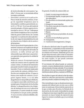Parte 5. Principio mecánico en la acción terapéutica 224
de lesión (abordaje de varios puntos “ga-
tillos”). En ese caso se recomienda utilizar
la terapia combinada.
– Intensidad o potencia de la aplicación.
Para el modo de emisión continuo, el ran-
go de seguridad terapéutica para la
intensidad se establece generalmente en-
tre 0,1 y 2 W/cm2
. En el caso del modo de
emisión pulsado, el límite superior de in-
tensidad se eleva a 3 W/cm2
. Sobrepasar
estos límites terapéuticos lleva a la posibi-
lidad de generar daño hístico de variada
magnitud. La explotación adecuada den-
trodeesterangodeintensidaddescritoestá
en relación con el objetivo de la sesión o
del programa.
Para la ejecución de la prescripción, el tra-
tamientocomienzaconlaaplicacióndelgel
de contacto. En la aplicación del medio de
contacto, se debe utilizar gel (de
ultrasonidos) que debe tener característi-
cas especiales para garantizar la calidad de
laaplicación.
– Medio de contacto. Es necesario usar un
medio de contacto entre la superficie del
cuerpo a tratar y el cabezal de tratamiento
para poder transferir toda la energía del ul-
trasonido.Elaireestotalmenteinadecuado
como medio de contacto, debido a la re-
flexión casi completa del haz. El agua es
buena como medio de contacto y en al-
gunos lugares barata, si se usa debe
desgasificarselomásposibleporebullición,
y en algunos casos debe esterilizarse, por
ejemplo para el tratamiento de las heridas
abiertas. La desgasificación evita el depó-
sito de burbujas de aire en el cabezal de
tratamiento y la parte tratada de cuerpo.
En la práctica se usa gel, aceite y pomada.
A veces con otras sustanciasañadidas,ade-
másdelagua.
En general, el medio de contacto debe ser:
1. Estéril,siexisteriesgodeinfección.
2. Nodemasiadolíquido,exceptoparaelme-
diosubacuático.
3. No absorbido con demasiada rapidez por
lapiel.
4. Incapaz de causar manchas.
5. Sin efecto marcado de irritación o enfria-
mientodelapiel.
6. Químicamenteinerte.
7. Barato.
8. Dotado de buenas propiedades de propa-
gación.
9. Carente de microburbujas gaseosas.
10. Transparente.
11. Carentedemicroorganismosyhongos.
El cabezal se deslizará sobre la superficie objeto
de tratamiento, y mantendrá en todo momento el
contacto con la piel. Es muy importante que esté
en continuo movimiento, añadiendo gel en caso
de que fuera necesario, para evitar la concentra-
cióneinterferenciadeondasacústicasenloslími-
tes entre tejidos, lo que puede aumentar
excesivamentelatemperatura.
El movimiento del cabezal puede ser semiesta-
cionario,conpocodesplazamientootraslacióndel
cabezal,duranteeltiempocalculado.Elmovimiento
del cabezal evita una concentración de bandas de
interferenciadentrodelhazymantenerunBNRbajo.
Parafacilitarelagarredelcabezalsehanidoredise-
ñando los cabezales para hacerlos confortables
para una jornada completa de trabajo (Fig. 16.9).
Otra metodología exige un desplazamiento per-
manente del cabezal, pero en este caso se debe
tener en cuenta que el área total de exposición es
la que se mide, para llevarla a la fórmula de la
dosimetría; de este modo, la densidad de energía
sedispersaenunamayorsuperficieyporestoserá
necesario un mayor tiempo de exposición para
lograr los mismos resultados que en un método
estacionario.
 