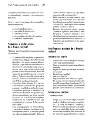 Parte 5. Principio mecánico en la acción terapéutica 242
va de la tensión intradiscal, disminuye la com-
presión radicular y aumenta el riego sanguíneo
de la zona.
Factores a tener en cuenta para determinar el tipo
detracciónautilizar:
– Laenfermedadencuestión.
– Laintensidaddelossíntomas.
– La edad del paciente.
– Lapersonalidadpsicofísicadelpaciente.
– Elconfortdelequipamiento.
Precauciones y efectos adversosPrecauciones y efectos adversosPrecauciones y efectos adversosPrecauciones y efectos adversosPrecauciones y efectos adversos
de la tracción vertebralde la tracción vertebralde la tracción vertebralde la tracción vertebralde la tracción vertebral
Al aplicar tracción vertebral es importante tener
encuentaque:
– Esimprescindiblecomprobarelóptimofun-
cionamiento del equipo. Se debe verificar
las poleas y las correas, sean metálicas o
sintéticas,yaquetiendenadeshilacharsecon
elsobreuso.Siduranteelprocederterapéu-
tico se parte una cuerda, entonces el
pacienterecibiráuntironeamientobruscodel
segmento, que puede empeorar el cuadro
clínico. Todo debe estar bien lubricado y
revisado, incluso las correderas del “piso
móvil”delacamilladetratamiento.
– Uno de los efectos adversos de la tracción
vertebral cervical es el daño que puede
producir a nivel de la articulación tempo-
romandibular,porimpactacióndelmaxilar
inferiorsobreelsuperior.Hayqueestarmuy
alertaconlospacientesquetienenmarcada
irritación de la articulación temporo-
mandibular. Es preferible utilizar una
metodología a expensas de la tracción
suboccipital.17
– En el caso de pacientes con prótesis dental,
y que serán sometidos a tracción vertebral
del segmento cervical, es necesario poner
una capa suave de gasa entre los dientes, o
quitar la prótesis y aplicar una capa espesa
de gasa entre los arcos dentales.
– Debe prestarse la atención especial a pa-
cientes que muestran un alivio de dolor
inmediato,despuésdelaprimeraaplicación
delatracción.Paralasegundaintervención
debe ser reevaluado el caso.
– Pacientes que muestran vértigo y náusea,
después de la primera aplicación. Es posi-
ble que en el ángulo de tracción se haya
afectado alguno de los centros neurove-
getativos que radican a nivel del cuello. Es
importantereevaluarloantesdeunasegun-
daaplicación.
Consideraciones especiales de la tracciónConsideraciones especiales de la tracciónConsideraciones especiales de la tracciónConsideraciones especiales de la tracciónConsideraciones especiales de la tracción
vertebralvertebralvertebralvertebralvertebral
Consideraciones generalesConsideraciones generalesConsideraciones generalesConsideraciones generalesConsideraciones generales
– Comenzar el ciclo por debajo del peso pre-
visto,luegoaumentarcargas.
– Tanto la carga como la descarga deben ser
graduales.
– Lograr una buena fijación antes de comen-
zarlasesión.
– Garantizarcomodidad.
– Obtenerrelajación.
– El paciente debe estar confiado y seguro.
– En general, se supone que son suficientes
unos15mindeaplicacióndelatracción.Es
importantequeestacifraseaajustadaacada
paciente y a los objetivos de cada técnica.
Consideraciones específicasConsideraciones específicasConsideraciones específicasConsideraciones específicasConsideraciones específicas
Tracción cervical:
– Carga.Judovich yJackson fijan los límites
de efectividad para la tracción cervical en-
tre 11 y 20 kg, por su parte Daugherty y
Erhardcoincidenenunaefectividadsignifi-
cativaconmásde4kg,Rainer,conestudios
encadáveres,demostródañoestructuralde
los elementos que conforman la columna
 
