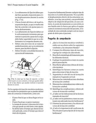 Parte 5. Principio mecánico en la acción terapéutica 244
• Losaditamentosdefijacióndebenque-
dar bien ajustados al paciente para evi-
tar desplazamientos durante la sesión
(Fig. 17.6).
• Ubicar el arnés del tórax o de la pelvis,
enposicióndepie,yaqueesmuchomás
fácil de controlar o de ajustar para evi-
tarlosdeslizamientos.
• Los aditamentos de fijación deben ser
lo suficientemente resistentes para ga-
rantizar su posición a pesar de la carga;
debe haber seguridad en que no se de-
formarán ni se romperán durante esta.
• Deben estar provistos de un material
antideslizamiento,porsurevestimiento
interno,parafacilitarlafijación.
• Deben brindar comodidad durante la
ejecucióndeltratamiento.
En los equipos de tracción mecánica modernos,
son muchos los parámetros que se pueden definir
antes de comenzar el tratamiento, como son:
– El peso final al que se desea llegar en la se-
sión.
– El peso basal que se quiere mantener.
– La rampa de ascenso y descenso de la trac-
ción que puede ser más lenta o más rápida.
– Se define tanto el tiempo que durará la ten-
sión aplicada, como el tiempo que dura el
intervalo de pausa.
Lapremisafundamentaldurantecualquiertipode
tracción es el confort del paciente. No es posible
el desplazamiento efectivo de las estructuras ver-
tebrales, si no hay una actitud y una posibilidad
objetiva de relajación del paciente; en caso con-
trario, la sesión de tratamiento se convertiría en
una batalla entre la fuerza que aplica el equipo
contra la resistencia muscular del paciente, el re-
sultado de esta contienda siempre será un mayor
grado de dolor para el paciente.
Preguntas de comprobaciónPreguntas de comprobaciónPreguntas de comprobaciónPreguntas de comprobaciónPreguntas de comprobación
1. ¿Qué es la tracción mecánica vertebral y
cuáles son sus efectos sobre los segmentos
vertebrales y las estructuras blandas?
2. Compare los diferentes tipos de tracción,
exponga las ventajas de cada método.
3. Describalametodologíadeltratamientopara
lasdiferentestécnicas.
4. Explique los parámetros a tener en cuenta
para la prescripción.
5. Describalasaplicacionesclínicasdelatrac-
ciónmecánica.
6. Identifique los factores a tener en cuenta
para seleccionar el tipo de tracción.
7. Argumente el valor del uso de la tracción
manualenelsegmentocervical.
8. Mencionelascontraindicacionesabsolutas
de la tracción vertebral.
9. Mencionelascontraindicacionesrelativasde
latracciónvertebral.
10. Identifiquelascomplicacionesyefectosad-
versos de la tracción vertebral.
11. ¿Cuálessonlasindicacionesdelastécnicas
manualesdetracción?
12. ¿Cuálessonlosparámetrosatenerencuen-
taparaunaadecuadatracciónlumbosacra?
13. Enumerelasprecaucionesylosefectosad-
versos de la tracción vertebral.
14. ¿Cuál es la importancia del coeficiente de
fricción para la prescripción de la tracción
lumbosacra?
Fig. 17.6. Es ideal que las fajas de sujeción se fijen
sobre la piel; en caso contrario, evitar que queden deba-
jo de la faja objetos que puedan molestar al paciente
durante la sesión.
 