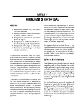 257 Capítulo 19. Generalidades de electroterapia
GENERALIDADES DE ELECTROTERAPIAGENERALIDADES DE ELECTROTERAPIAGENERALIDADES DE ELECTROTERAPIAGENERALIDADES DE ELECTROTERAPIAGENERALIDADES DE ELECTROTERAPIA
CAPÍTULO 19CAPÍTULO 19CAPÍTULO 19CAPÍTULO 19CAPÍTULO 19
OBJETIVOSOBJETIVOSOBJETIVOSOBJETIVOSOBJETIVOS
1. Identificarlostérminosfísicosrelacionados
con la electroterapia.
2. Definirlasdiferenciasentrecorrientedirec-
ta, alterna, continua o pulsada.
3. Categorizarlascaracterísticasdediferentes
formasdeimpulso.
4. Comprender los fundamentos biofísicos y
los efectos biológicos de la electroterapia.
5. Interpretarlametodologíadeltratamiento.
6. Construir un ambiente seguro para el uso
de equipos eléctricos.
La electricidad es el agente físico para el cual,
con frecuencia, se encuentra resistencia por par-
te del paciente. Para otros agentes fisioterapéu-
ticos, como el láser, el ultrasonido, o los campos
electromagnéticos,elpacientedifícilmentehate-
nido una experiencia previa desagradable. Sin
embargo, son popularmente conocidos los peli-
gros de la electricidad. La vida moderna se vin-
cula constantemente a equipos eléctricos y está
latente siempre en la conciencia, el temor al cho-
que eléctrico.
Además es el tema más difícil de estudiar para
los especialistas. Los temas de la física rela-
cionados con la electricidad no están dentro
de los contenidos de la biología o en la propia
carrera de medicina. El conocimiento de estos
elementos es imprescindible para poder enten-
der luego los aspectos biofísicos y bioquímicos,
que anteceden a los efectos biológicos y tera-
péuticos.
Por todo esto es tan importante que los profesio-
nales dedicados a la rehabilitación dominen la
electroterapia, porque es la mejor manera de po-
der persuadir al paciente de sus beneficios.Asu
vez permite poder hacer una prescripción certera
y que cada sesióncumplaelobjetivopropuesto,a
pesar de que el tratamiento no es de los más pla-
centeros, por lo que se debe respetar en todo mo-
mentolos“temores”delpaciente.
En este capítulo no se pretende abordar en pro-
fundidad todos los conceptos introductorios a la
electroterapia, porque han sido discutidos y
presentados muy recientemente por el profesor
Castillo Cuello1-3
, en su libro Nociones de elec-
troterapia excitomotriz.
Definición de electroterapiaDefinición de electroterapiaDefinición de electroterapiaDefinición de electroterapiaDefinición de electroterapia
Sedefinecomoelectroterapiaeluso,confineste-
rapéuticos, de la corriente eléctrica. Esta modali-
dad terapéutica ha experimentado un nuevo auge
enlosúltimosaños.Eldesarrollocientífico-técni-
co,denuevastecnologías,demicroprocesadores,
hamarcadounsaltoevolutivoenlasposibilidades
terapéuticas que, sin lugar a dudas, seguirán te-
niendo un impacto positivo en la recuperación de
lospacientes.
En esta Era Moderna, se pone de manifiesto la
integración entre todas las áreas del conoci-
miento científico (física, química, fisiología y
patología), que tiene como resultado, la posi-
bilidad de tratamientos cada vez más específicos
y más personalizados. Este proceso se enri-
quececadadíamásconlabioingenieríayla elec-
trofisiología.4
 