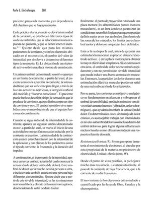 Parte 6. Electroterapia 260
paciente, para cada momento, y en dependencia
del objetivo que se haya propuesto.
Enlaprácticadiaria,cuandoseelevalaintensidad
de la corriente, se establecen diferentes tipos de
umbralesolímites,queserelacionanconunares-
puestadelpaciente,yquesedebentenerencuen-
ta.9-11
Quiere decir que para los mismos
parámetrosdecorriente,yconloselectrodosubi-
cados en el mismo sitio, el cambio del valor de
intensidad por sí solo va a determinar diferentes
tiposderespuesta.Ej:Laubicacióndeunelectro-
do activo sobre una placa motora de un músculo.
Un primer umbral denominado sensitivo aparece
en un límite de corriente; a partir del cual, el pa-
ciente comienza a percibir la corriente; la intensi-
dadtienequesersuficienteparallegar,atravésde
las vías sensitivas nerviosas, a la región cortical
del encéfalo y “hacerse consciente”. El paciente
puedeinclusodescribireltipodesensaciónquele
produce la corriente, que es distinta entre un tipo
decorrienteyotro.Elumbralsensitivosirvetam-
bién como comprobación de que el equipo fun-
cionaadecuadamente.
Cuando se sigue subiendo la intensidad de la co-
rriente, aparece un segundo umbral denominado
motor, a partir del cual, se marca el inicio de una
actividad o contracción muscular inducida por la
corrienteencuestión.Laintensidaddelacontrac-
ciónestáenestrecharelaciónconlaintensidadde
laaplicaciónyconelrestodelosparámetroscomo
eltipodecorriente,lafrecuenciayladuracióndel
impulso.
Acontinuación,elincrementodelaintensidad,apa-
receuntercerumbral,apartirdelcualcomienzala
sensación de dolor (umbral de dolor). Este um-
bral de dolor varía mucho de una persona a otra,
einclusovaríatambiénenunamismapersonabajo
diferentes circunstancias. Quiere decir que a par-
tirdeesteniveldeintensidad,yalasterminaciones
nerviosaslibresyelrestodelosneurroreceptores,
desencadenan la señal de daño tisular.
Realmente,elpuntodeproyeccióncutáneadeuna
placa motora (los denominados puntos motores
musculares), es un área donde se garantizan las
condicionesneurofisiológicasparaquesepuedan
definir mejor estos tres umbrales. En el resto de
laszonasdelosmúsculos,loslímitesentreelum-
bral motor y doloroso no quedan bien definidos.
Esta es la razón por la cual, antes de ejecutar una
estimulación muscular, es preciso ubicar el elec-
trodo activo (–) en la placa motora para obtener
lamayorefectividadterapéutica.Siseestimulaen
otra área, el umbral de dolor se encontraría rápi-
damenteyestonopermitiráunniveldeintensidad
que pueda inducir una buena contracción muscu-
lar. Entonces, la aparición de dolor durante una
estimulación eléctrica muscular puede ser señal
de una mala ubicación de los electrodos.
Por su parte, las corrientes con objetivo analgési-
co se fundamentan en alcanzar y sobrepasar el
umbraldesensibilidad,producirestímulossensiti-
vosrelativamenteintensos(vibración,ardoruhor-
migueo), que ayuden a interferir la sensación del
dolor. En determinados casos de manejo de dolor
crónico, es aconsejable trabajar con intensidades
ennivelessubumbraldolorosooinclusodentrodel
umbraldoloroso,paralograralgunainfluenciaen
núcleosbasalescomoeltálamoeinducirunares-
puesta eferente deseada.
Resistenciaeléctrica(R).Frenoqueoponelama-
teria al movimiento de electrones, al circular por
esta (propiedad de la materia, no parámetro de
electricidad).Unidad:ohmio(ohm,W).
Desde el punto de vista práctico, la piel ejerce
mucho más resistencia, o es menos tolerante, al
paso de la corriente de baja frecuencia, que a la
corrientedemediafrecuencia.
El movimiento de los electrones está estudiado y
cuantificado por las leyes de Ohm, Faraday y la
electroquímica.
 