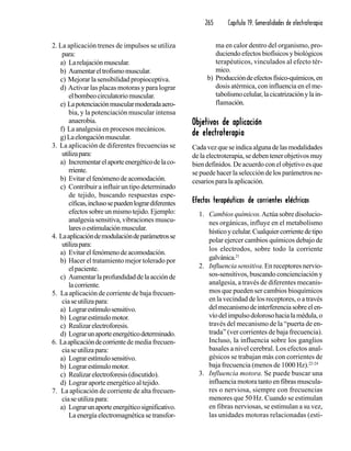 265 Capítulo 19. Generalidades de electroterapia
2. La aplicación trenes de impulsos se utiliza
para:
a) Larelajaciónmuscular.
b) Aumentareltrofismomuscular.
c) Mejorar la sensibilidad propioceptiva.
d) Activar las placas motoras y para lograr
elbombeocirculatoriomuscular.
e) Lapotenciaciónmuscularmoderadaaero-
bia, y la potenciación muscular intensa
anaerobia.
f) La analgesia en procesos mecánicos.
g)Laelongaciónmuscular.
3. La aplicación de diferentes frecuencias se
utilizapara:
a) Incrementarelaporteenergéticodelaco-
rriente.
b) Evitarelfenómenodeacomodación.
c) Contribuir a influir un tipo determinado
de tejido, buscando respuestas espe-
cíficas,inclusosepuedenlogrardiferentes
efectossobreunmismotejido.Ejemplo:
analgesia sensitiva, vibraciones muscu-
laresoestimulaciónmuscular.
4. Laaplicacióndemodulacióndeparámetrosse
utilizapara:
a) Evitarelfenómenodeacomodación.
b) Hacer el tratamiento mejor tolerado por
elpaciente.
c) Aumentarlaprofundidaddelaacciónde
lacorriente.
5. La aplicación de corriente de baja frecuen-
ciaseutilizapara:
a) Lograrestímulosensitivo.
b) Lograrestímulomotor.
c) Realizarelectroforesis.
d) Lograrunaporteenergéticodeterminado.
6. Laaplicacióndecorrientede media frecuen-
ciaseutilizapara:
a) Lograrestímulosensitivo.
b) Lograrestímulomotor.
c) Realizarelectroforesis(discutido).
d) Lograr aporte energético al tejido.
7. La aplicación de corriente de alta frecuen-
ciaseutilizapara:
a) Lograrunaporteenergéticosignificativo.
Laenergíaelectromagnéticasetransfor-
ma en calor dentro del organismo, pro-
duciendo efectos biofísicos y biológicos
terapéuticos, vinculados al efecto tér-
mico.
b) Produccióndeefectosfísico-químicos,en
dosis atérmica, con influencia en el me-
tabolismocelular,lacicatrizaciónylain-
flamación.
Objetivos de aplicaciónObjetivos de aplicaciónObjetivos de aplicaciónObjetivos de aplicaciónObjetivos de aplicación
de electroterapiade electroterapiade electroterapiade electroterapiade electroterapia
Cadavezqueseindicaalgunadelasmodalidades
de la electroterapia, se deben tener objetivos muy
bien definidos. De acuerdo con el objetivo es que
se puede hacer la selección de los parámetros ne-
cesarios para la aplicación.
Efectos terapéuticosEfectos terapéuticosEfectos terapéuticosEfectos terapéuticosEfectos terapéuticos de corrientes eléctricasde corrientes eléctricasde corrientes eléctricasde corrientes eléctricasde corrientes eléctricas
1. Cambios químicos.Actúa sobre disolucio-
nes orgánicas, influye en el metabolismo
hísticoycelular.Cualquiercorrientedetipo
polar ejercer cambios químicos debajo de
los electrodos, sobre todo la corriente
galvánica.21
2. Influencia sensitiva. En receptores nervio-
sos-sensitivos, buscando concienciación y
analgesia, a través de diferentes mecanis-
mos que pueden ser cambios bioquímicos
en la vecindad de los receptores, o a través
delmecanismodeinterferenciasobreelen-
víodelimpulsodolorosohacialamédula,o
través del mecanismo de la “puerta de en-
trada” (ver corrientes de baja frecuencia).
Incluso, la influencia sobre los ganglios
basales a nivel cerebral. Los efectos anal-
gésicos se trabajan más con corrientes de
baja frecuencia (menos de 1000 Hz).22-24
3. Influencia motora. Se puede buscar una
influencia motora tanto en fibras muscula-
res o nerviosa, siempre con frecuencias
menores que 50 Hz. Cuando se estimulan
en fibras nerviosas, se estimulan a su vez,
las unidades motoras relacionadas (esti-
 