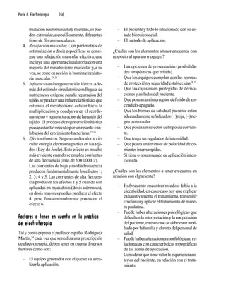 Parte 6. Electroterapia 266
mulaciónneuromuscular),mientras,sepue-
den estimular, específicamente, diferentes
tipos de fibras musculares.
4. Relajación muscular. Con parámetros de
estimulación o dosis específicas se consi-
gue una relajación muscular efectiva, que
incluye una apertura circulatoria con una
mejoría del metabolismo muscular y, a su
vez, se pone en acción la bomba circulato-
riamuscular.25,26
5. Influenciaenlaregeneraciónhística.Ade-
másdelestímulocirculatorioconllegadade
nutrientes y oxígeno para la reparación del
tejido,seproduceunainfluenciabiofísicaque
estimula el metabolismo celular hacia la
multiplicación y coadyuva en el reorde-
namientoyreestructuracióndelamatrizdel
tejido. El proceso de regeneración hística
puede estar favorecido por un retardo o in-
hibicióndelcrecimientobacteriano.27-31
6. Efectostérmicos.Segenerandocaloralcir-
cular energía electromagnética en los teji-
dos (Ley de Joule). Este efecto es mucho
más evidente cuando se emplea corrientes
de alta frecuencia (más de 500 000 Hz).
Las corrientes de baja y media frecuencia
producen fundamentalmente los efectos 1;
2; 3; 4 y 5. Las corrientes de alta frecuen-
cia producen los efectos 1 y 5 cuando son
aplicadas en bajas dosis (dosis atérmicas),
endosismayorespuedenproducirelefecto
4, pero fundamentalmente producen el
efecto 6.
Factores a tener en cuenta en la prácticaFactores a tener en cuenta en la prácticaFactores a tener en cuenta en la prácticaFactores a tener en cuenta en la prácticaFactores a tener en cuenta en la práctica
de electroterapiade electroterapiade electroterapiade electroterapiade electroterapia
TalycomoexpresaelprofesorespañolRodríguez
Martín,14
cadavezqueserealizaunaprescripción
de electroterapia, deben tener en cuenta diversos
factores como son:
– El equipo generador con el que se va a rea-
lizarlaaplicación.
– Elpacienteytodolorelacionadoconsues-
tadobiopsicosocial.
– Elmétododeaplicación.
¿Cuáles son los elementos a tener en cuenta con
respecto al aparato o equipo?
– Las opciones de presentación (posibilida-
des terapéuticas que brinda).
– Que los equipos cumplan con las normas
de protección y seguridad establecidas.9,32
– Que las cajas estén protegidas de deriva-
ciones y aisladas del paciente.
– Que posean un interruptor definido de en-
cendido-apagado.
– Que los bornes de salida al paciente estén
adecuadamenteseñalizados(+)roja,(–)ne-
gro u otro color.
– Que posea un selector del tipo de corrien-
te.
– Que tenga un regulador de intensidad.
– Que posea un inversor de polaridad de co-
rrientesinterrumpidas.
– Sitieneonounmandodeaplicacióninten-
cionada.
¿Cuáles son los elementos a tener en cuenta en
relaciónconelpaciente?
– Es frecuente encontrar miedo o fobia a la
electricidad, en cuyo caso hay que explicar
exhaustivamente el tratamiento, transmitir
confianzayaplicareltratamientodemane-
rapaulatina.
– Puede haber alteraciones psicológicas que
dificultenlainterpretaciónylacooperación
delpaciente,enestecasosedebeestarauxi-
liadoporlafamiliayelrestodelpersonalde
salud.
– Puedehaberalteracionesmorfológicas,re-
lacionadas con características topográficas
de las zonas de aplicación.
– Considerarquetienevalorlaexperienciaan-
terior del paciente, en relación con el trata-
miento.
 