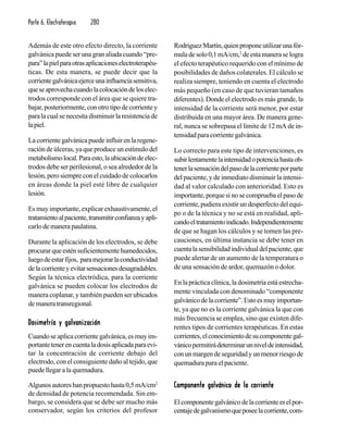Parte 6. Electroterapia 280
Además de este otro efecto directo, la corriente
galvánica puede ser una gran aliada cuando “pre-
para”lapielparaotrasaplicacioneselectroterapéu-
ticas. De esta manera, se puede decir que la
corrientegalvánicaejerceunainfluenciasensitiva,
queseaprovechacuandolacolocacióndeloselec-
trodos corresponde con el área que se quiere tra-
bajar,posteriormente,conotrotipodecorrientey
paralacualsenecesitadisminuirlaresistenciade
lapiel.
La corriente galvánica puede influir en la regene-
ración de úlceras, ya que produce un estímulo del
metabolismolocal.Paraesto,laubicacióndeelec-
trodos debe ser perilesional, o sea alrededor de la
lesión, pero siempre con el cuidado de colocarlos
en áreas donde la piel esté libre de cualquier
lesión.
Es muy importante, explicar exhaustivamente, el
tratamientoalpaciente,transmitirconfianzayapli-
carlodemanerapaulatina.
Durante la aplicación de los electrodos, se debe
procurarqueesténsuficientementehumedecidos,
luegodeestarfijos, paramejorarlaconductividad
delacorrienteyevitarsensacionesdesagradables.
Según la técnica electródica, para la corriente
galvánica se pueden colocar los electrodos de
manera coplanar, y también pueden ser ubicados
demaneratransregional.
Dosimetría y galvanizaciónDosimetría y galvanizaciónDosimetría y galvanizaciónDosimetría y galvanizaciónDosimetría y galvanización
Cuando se aplica corriente galvánica, es muy im-
portantetenerencuentaladosisaplicadaparaevi-
tar la concentración de corriente debajo del
electrodo, con el consiguiente daño al tejido, que
puede llegar a la quemadura.
Algunosautoreshanpropuestohasta0,5mA/cm2
de densidad de potencia recomendada. Sin em-
bargo, se considera que se debe ser mucho más
conservador, según los criterios del profesor
RodríguezMartín,quienproponeutilizarunafór-
muladesolo0,1mA/cm,2
deestamaneraselogra
el efecto terapéutico requerido con el mínimo de
posibilidades de daños colaterales. El cálculo se
realiza siempre, teniendo en cuenta el electrodo
más pequeño (en caso de que tuvieran tamaños
diferentes). Donde el electrodo es más grande, la
intensidad de la corriente será menor, por estar
distribuida en una mayor área. De manera gene-
ral, nunca se sobrepasa el límite de 12 mA de in-
tensidadparacorrientegalvánica.
Lo correcto para este tipo de intervenciones, es
subirlentamentelaintensidadopotenciahastaob-
tenerlasensacióndelpasodelacorrienteporparte
del paciente, y de inmediato disminuir la intensi-
dad al valor calculado con anterioridad. Esto es
importante,porquesinosecompruebaelpasode
corriente, pudiera existir un desperfecto del equi-
po o de la técnica y no se está en realidad, apli-
candoeltratamientoindicado.Independientemente
de que se hagan los cálculos y se tomen las pre-
cauciones, en última instancia se debe tener en
cuentalasensibilidadindividualdelpaciente,que
puede alertar de un aumento de la temperatura o
de una sensación de ardor, quemazón o dolor.
En la práctica clínica, la dosimetría está estrecha-
mente vinculada con denominado “componente
galvánicodelacorriente”.Estoesmuyimportan-
te, ya que no es la corriente galvánica la que con
más frecuencia se emplea, sino que existen dife-
rentes tipos de corrientes terapéuticas. En estas
corrientes,elconocimientodesucomponentegal-
vánicopermitirádeterminarunniveldeintensidad,
conunmargendeseguridadyunmenorriesgode
quemadura para el paciente.
Componente galvánico de la corrienteComponente galvánico de la corrienteComponente galvánico de la corrienteComponente galvánico de la corrienteComponente galvánico de la corriente
Elcomponentegalvánicodelacorrienteeselpor-
centajedegalvanismoqueposeelacorriente,com-
 
