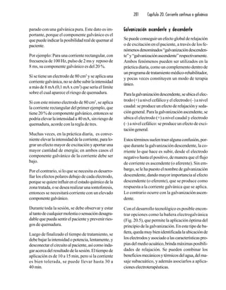 281 Capítulo 20. Corriente continua o galvánica
parado con una galvánica pura. Este dato es im-
portante, porque el componente galvánico es el
quepuedeindicarlaposibilidadrealdequemaral
paciente.
Por ejemplo: Para una corriente rectangular, con
frecuencia de 100 Hz, pulso de 2 ms y reposo de
8 ms, su componente galvánico es del 20 %.
Si se tiene un electrodo de 80 cm2
y se aplica una
corrientegalvánica,nosedebesubirlaintensidad
a más de 8 mA (0,1 mA x cm2
) que sería el límite
sobre el cual aparece el riesgo de quemadura.
Si con este mismo electrodo de 80 cm2
, se aplica
la corriente rectangular del primer ejemplo, que
tiene20%decomponentegalvánico,entoncesse
podría elevar la intensidad a 40 mA, sin riesgo de
quemadura, acorde con la regla de tres.
Muchas veces, en la práctica diaria, es conve-
nienteelevarlaintensidaddelacorriente,paralo-
grar un efecto mayor de excitación y aportar una
mayor cantidad de energía; en ambos casos el
componente galvánico de la corriente debe ser
bajo.
Por el contrario, si lo que se necesita es desarro-
llar los efectos polares debajo de cada electrodo,
porquesequiereinfluirenelestadoquímicodela
zona tratada, o se desea realizar una iontoforesis,
entonces se necesitará corriente con un elevado
componentegalvánico.
Durante toda la sesión, se debe observar y estar
altantodecualquiermolestiaosensacióndesagra-
dablequepuedasentirelpacienteyprevenirries-
gos de quemadura.
Luego de finalizado el tiempo de tratamiento, se
debe bajar la intensidad o potencia, lentamente, y
desconectarelcircuitoalpaciente,asícomoinda-
garacercadelresultadodelasesión.Eltiempode
aplicación es de 10 a 15 min, pero si la corriente
es bien tolerada, se puede llevar hasta 30 a
40 min.
Galvanización ascendente y descendenteGalvanización ascendente y descendenteGalvanización ascendente y descendenteGalvanización ascendente y descendenteGalvanización ascendente y descendente
Sepuedeconseguirunefectoglobalderelajación
o de excitación en el paciente, a través de los fe-
nómenosdenominados“galvanizacióndescenden-
te”y“galvanizaciónascendente”respectivamente.
Ambos fenómenos pueden ser utilizados en la
práctica diaria, como un complemento dentro de
unprogramadetratamientomédico-rehabilitador,
y pocas veces constituyen un modo de terapia
único.
Paralagalvanizacióndescendente,seubicaelelec-
trodo (+) a nivel cefálico y el electrodo (–) a nivel
caudal:seproduceunefectoderelajaciónyseda-
cióngeneral.Paralagalvanizaciónascendente,se
ubica el electrodo (+) a nivel caudal y electrodo
(–) a nivel cefálico: se produce un efecto de exci-
tacióngeneral.
Estostérminossuelentraeralgunaconfusión,por-
que durante la galvanización descendente, la co-
rriente lo que hace es subir, desde el electrodo
negativo hasta el positivo, de manera que el flujo
de corriente es ascendente (o aferente). Sin em-
bargo,selehapuestoelnombredegalvanización
descendente, dando mayor importancia al efecto
descendente (o eferente), que se produce como
respuesta a la corriente galvánica que se aplica.
Lo contrario ocurre con la galvanización ascen-
dente.
Con el desarrollo tecnológico es posible encon-
trar opciones como la bañera electrogalvánica
(Fig. 20.5), que permite la aplicación óptima del
principio de la galvanización. En este tipo de ba-
ñera,quedamuybienidentificadalaubicaciónde
loselectrodosyasociadoalascaracterísticaspro-
piasdelmedioacuático,brindamáximasposibili-
dades de relajación. Se pueden combinar los
beneficiosmecánicosytérmicosdelagua,delma-
saje subacuático, y además asociarlos a aplica-
cioneselectroterapéuticas.
 