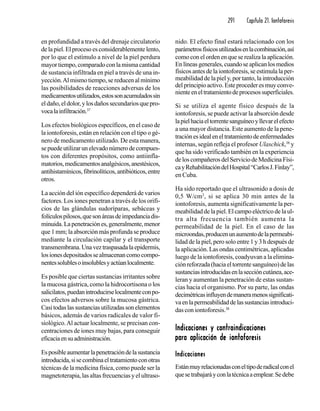 291 Capítulo 21. Iontoforesis
en profundidad a través del drenaje circulatorio
de la piel. El proceso es considerablemente lento,
por lo que el estímulo a nivel de la piel perdura
mayortiempo,comparadoconlamismacantidad
de sustancia infiltrada en piel a través de una in-
yección.Al mismo tiempo, se reducen al mínimo
las posibilidades de reacciones adversas de los
medicamentosutilizados,estossonacumuladossin
eldaño,eldolor,ylosdañossecundariosquepro-
vocalainfiltración.37
Los efectos biológicos específicos, en el caso de
la iontoforesis, están en relación con el tipo o gé-
nero de medicamento utilizado. De esta manera,
sepuedeutilizarunelevadonúmerodecompues-
tos con diferentes propósitos, como antiinfla-
matorios,medicamentosanalgésicos,anestésicos,
antihistamínicos,fibrinolíticos,antibióticos,entre
otros.
La acción del ión específico dependerá de varios
factores. Los iones penetran a través de los orifi-
cios de las glándulas sudoríparas, sebáceas y
folículospilosos,quesonáreasdeimpedanciadis-
minuida.Lapenetraciónes,generalmente,menor
que 1 mm; la absorción más profunda se produce
mediante la circulación capilar y el transporte
transmembrana.Unaveztraspasadalaepidermis,
losionesdepositadossealmacenancomocompo-
nentessolublesoinsolublesyactúanlocalmente.
Es posible que ciertas sustancias irritantes sobre
la mucosa gástrica, como la hidrocortisona o los
salicilatos,puedanintroducirselocalmenteconpo-
cos efectos adversos sobre la mucosa gástrica.
Casitodaslassustanciasutilizadassonelementos
básicos, además de varios radicales de valor fi-
siológico.Al actuar localmente, se precisan con-
centraciones de iones muy bajas, para conseguir
eficaciaensuadministración.
Esposibleaumentarlapenetracióndelasustancia
introducida,sisecombinaeltratamientoconotras
técnicas de la medicina física, como puede ser la
magnetoterapia, las altas frecuencias y el ultraso-
nido. El efecto final estará relacionado con los
parámetrosfísicosutilizadosenlacombinación,así
como con el orden en que se realiza la aplicación.
Enlíneasgenerales,cuandoseaplicanlosmedios
físicos antes de la iontoforesis, se estimula la per-
meabilidad de la piel y, por tanto, la introducción
delprincipioactivo.Esteprocederesmuyconve-
nienteeneltratamientodeprocesossuperficiales.
Si se utiliza el agente físico después de la
iontoforesis, se puede activar la absorción desde
lapielhaciaeltorrentesanguíneoyllevarelefecto
a una mayor distancia. Este aumento de la pene-
traciónesidealeneltratamientodeenfermedades
internas, según refleja el profesor Ulaschick,38
y
que ha sido verificado también en la experiencia
deloscompañerosdelServiciodeMedicinaFísi-
cayRehabilitacióndelHospital“CarlosJ.Finlay”,
en Cuba.
Ha sido reportado que el ultrasonido a dosis de
0,5 W/cm2
, si se aplica 30 min antes de la
iontoforesis, aumenta significativamente la per-
meabilidad de la piel. El campo eléctrico de la ul-
tra alta frecuencia también aumenta la
permeabilidad de la piel. En el caso de las
microondas,producenunaumentodelapermeabi-
lidad de la piel, pero solo entre 1 y 3 h después de
la aplicación. Las ondas centimétricas, aplicadas
luego de la iontoforesis, coadyuvan a la elimina-
ciónreforzada(haciaeltorrentesanguíneo)delas
sustanciasintroducidasenlaseccióncutánea,ace-
leran y aumentan la penetración de estas sustan-
cias hacia el organismo. Por su parte, las ondas
decimétricasinfluyendemaneramenossignificati-
vaenlapermeabilidaddelassustanciasintroduci-
das con iontoforesis.38
Indicaciones y contraindicacionesIndicaciones y contraindicacionesIndicaciones y contraindicacionesIndicaciones y contraindicacionesIndicaciones y contraindicaciones
para aplicación de iontoforesispara aplicación de iontoforesispara aplicación de iontoforesispara aplicación de iontoforesispara aplicación de iontoforesis
IndicacionesIndicacionesIndicacionesIndicacionesIndicaciones
Estánmuyrelacionadasconeltipoderadicalconel
quesetrabajaráyconlatécnicaaemplear.Sedebe
 