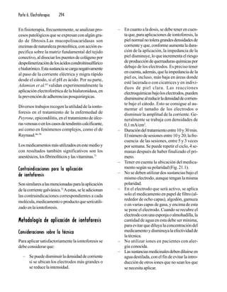 Parte 6. Electroterapia 294
En fisioterapia, frecuentemente, se analizan pro-
cesos patológicos que se expresan con algún gra-
do de fibrosis.Las mucopolisacaridasas son
enzimasdenaturalezaproteolítica,conacciónes-
pecífica sobre la matriz fundamental del tejido
conectivo,aldisociarlospuentesdecolágenopor
despolimerizacióndelosácidoscondroitinsulfúrico
ehialurónico.Estasustanciasecarganegativamente
al paso de la corriente eléctrica y migra rápido
desde el cátodo, si el pH es ácido. Por su parte,
Adamian et al.65
validan experimentalmente la
aplicación electroforética de la hialuronidasa, en
laprevencióndeadherenciasposquirúrgicas.
Diversos trabajos recogen la utilidad de la ionto-
foresis en el tratamiento de la enfermedad de
Peyrone, epicondilitis, en el tratamiento de úlce-
rasvenosasoenloscasosdetendinitiscalcificante,
así como en fenómenos complejos, como el de
Raynaud.66-70
Losmedicamentosmásutilizadosenestemedioy
con resultados también significativos son los
anestésicos,losfibrinolíticosylasvitaminas.71
Contraindicaciones para la aplicaciónContraindicaciones para la aplicaciónContraindicaciones para la aplicaciónContraindicaciones para la aplicaciónContraindicaciones para la aplicación
de iontoforesisde iontoforesisde iontoforesisde iontoforesisde iontoforesis
Sonsimilaresalasmencionadasparalaaplicación
delacorrientegalvánica.72
Aestas,seleadicionan
las contraindicaciones correspondientes a cada
molécula,medicamentooproductoqueseráutili-
zadoenlaiontoforesis.
Metodología de aplicación de iontoforesisMetodología de aplicación de iontoforesisMetodología de aplicación de iontoforesisMetodología de aplicación de iontoforesisMetodología de aplicación de iontoforesis
Consideraciones sobre la técnicaConsideraciones sobre la técnicaConsideraciones sobre la técnicaConsideraciones sobre la técnicaConsideraciones sobre la técnica
Para aplicar satisfactoriamente la iontoforesis se
debe considerar que:
– Sepuededisminuirladensidaddecorriente
si se ubican los electrodos más grandes o
se reduce la intensidad.
– En cuanto a la dosis, se debe tener en cuen-
ta que, para aplicaciones de iontoforesis, la
pielnormalnotoleragrandesdensidadesde
corrienteyque,conformeaumentaladura-
ción de la aplicación, la impedancia de la
pieldisminuye,loqueincrementaelriesgo
deproduccióndequemadurasquímicaspor
debajo de los electrodos. Es preciso tener
en cuenta, además, que la impedancia de la
piel es, incluso, más baja en áreas donde
esté lacerada o con cicatrices y en indivi-
duos de piel clara. Las reacciones
electroquímicasbajoloselectrodos,pueden
disminuirsealreducirladensidaddecorrien-
te bajo el cátodo. Esto se consigue al au-
mentar el tamaño de los electrodos o
disminuir la amplitud de la corriente. Ge-
neralmente se trabaja con densidades de
0,1 mA/cm2
.
– Duracióndeltratamientoentre10y30min.
El número de sesiones entre 10 y 20; la fre-
cuencia de las sesiones, entre 5 y 3 veces
por semana. Se puede repetir el ciclo, 4 se-
manas después de haber finalizado el pri-
mero.
– Tener en cuenta la ubicación del medica-
mento según su polaridad (Fig. 21.1).
– No se deben utilizar dos sustancias bajo el
mismo electrodo, aunque tengan la misma
polaridad.
– En el electrodo que será activo, se aplica
solo el medicamento en papel de filtro (al-
rededor de ocho capas), algodón, gamuza
o en varias capas de gasa, y encima de esta
se pone el electrodo. Cuando se recubre el
electrodoconunaesponjaoalmohadilla,la
cantidad de agua en esta debe ser mínima,
para evitar que diluya la concentración del
medicamentoydisminuyalaefectividadde
latécnica.
– No utilizar iones en pacientes con aler-
gia conocida.
– Lassustanciasmedicinalesdebendiluirseen
agua destilada, con el fin de evitar la intro-
ducción de otros iones que no sean los que
se necesita aplicar.
 