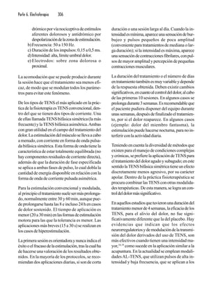 Parte 6. Electroterapia 306
drómicoporvíanociceptivadeestímulos
aferentes dolorosos y antidrómico por
despolarizacióndelazonadeestimulación.
b)Frecuencia: 50 a 150 Hz.
c) Duración de los impulsos: 0,15 a 0,5 ms.
d)Intensidad:alta,límiteumbraldolor.
e) Electrodos: sobre zona dolorosa o
proximal.
La acomodación que se puede producir durante
la sesión hace que el tratamiento sea menos efi-
caz, de modo que se modulan todos los paráme-
tros para evitar este fenómeno.
De los tipos de TENS el más aplicado en la prác-
ticadelafisioterapiaesTENSconvencional,den-
tro del que se tienen dos tipos de corriente. Una
de ellas llamada TENS bifásica simétrica (la más
frecuente) y laTENS bifásica asimétrica.Ambas
con gran utilidad en el campo del tratamiento del
dolor.Laestimulacióndelmúsculosellevaacabo
a menudo, con corriente en forma de onda pulsa-
da bifásica simétrica. Esta forma de onda tiene la
característica de estar totalmente equilibrada (no
haycomponentesresidualesdecorrientedirecta),
además de que la duración de fase especificada
se aplica a ambas fases de pulso, lo cual dobla la
cantidad de energía disponible en relación con la
forma de onda de corriente pulsada asimétrica.
Para la estimulación convencional y modulada,
al principioeltratamientosuelesermásprolonga-
do, normalmente entre 30 y 60 min, aunque pue-
de prolongarse hasta las 8 e incluso 24 h en casos
de dolor sostenido. El tiempo de aplicación es
menor(20a30min)enlasformasdeestimulación
motora para las que la tolerancia es menor. Las
aplicaciones más breves (15 a 30 s) se realizan en
loscasosdehiperestimulación.
Laprimerasesiónesorientadoraynuncaindicael
éxitooelfracasodelaestimulación,traslacualha
de hacerse una valoración de los resultados obte-
nidos. En la mayoría de los protocolos, se reco-
miendan dos aplicaciones diarias, si son de corta
duración o una sesión larga al día. Cuando la in-
tensidadesmínima,apareceunasensacióndebur-
bujeo y pulsos pequeños de poca amplitud
(convenienteparatratamientosde mediana o lar-
ga duración); si la intensidad es máxima,aparece
unasensacióndecontraccionesfibrilares,conpul-
sos de mayor amplitud y percepción de pequeñas
contraccionesmusculares.
La duración del tratamiento o el número de días
entratamientotambiénesmuyvariableydepende
de la respuesta obtenida. Deben existir cambios
significativos,encuantoalcontroldeldolor,alcabo
de las primeras 10 sesiones. En algunos casos se
prolongadurante3semanas.Esrecomendableque
el paciente pudiera disponer del equipo durante
unassemanas,despuésdefinalizadoeltratamien-
to, por si el dolor reaparece. En algunos casos
(ejemplo: dolor del miembro fantasma), la
estimulación puede hacerse nocturna, para no in-
terferirconlaactividaddiaria.
Teniendo en cuenta la diversidad de métodos que
existen para el manejo de condiciones complejas
ycrónicas,seprefierelaaplicacióndeTENSpara
eltratamientodeldoloragudoysubagudo;eneste
sentidolaTENSbifásicasimétricatieneunefecto
discretamente menos agresivo, por su carácter
apolar. Dentro de la práctica fisioterapéutica se
procura combinar las TENS con otras modalida-
des terapéuticas. De esta manera,selograuncon-
troldeldolormássignificativo.
Enaquellosestudiosquetuvieronunaduracióndel
tratamientomenorde4semanas,laeficaciadelos
TENS, para el alivio del dolor, no fue signi-
ficativamente diferente que la del placebo. Hay
evidencias que indican que los efectos
neurorregulatoriosydemodulacióndelatransmi-
sión del dolor derivados del uso de TENS, son
más efectivos cuando tienen una intensidad ma-
yor,18,19
como sucede en la aplicación similar a la
acupuntura. En la actualidad se emplean modali-
dadesAL-TENS, que utilizan pulsos de alta in-
tensidad y baja frecuencia, que se aplican a los
 