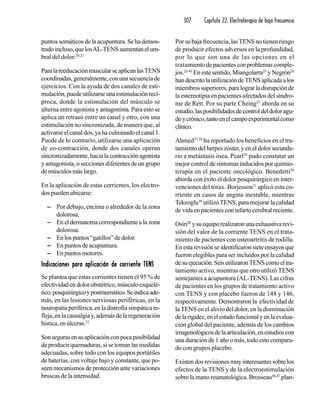307 Capítulo 22. Electroterapia de baja frecuencia
puntos somáticos de la acupuntura. Se ha demos-
tradoincluso,quelosAL-TENSaumentanelum-
bral del dolor.20,21
ParalareeducaciónmuscularseaplicanlasTENS
coordinadas,generalmente,conunasecuenciade
ejercicios. Con la ayuda de dos canales de esti-
mulación,puedeutilizarseunaestimulaciónrecí-
proca, donde la estimulación del músculo se
alterna entre agonista y antagonista. Para esto se
aplica un retraso entre un canal y otro, con una
estimulación no sincronizada, de manera que, al
activarseelcanaldos,yahaculminadoelcanal1.
Puede de lo contrario, utilizarse una aplicación
de co-contracción, donde dos canales operan
sincronizadamente,hacialacontracciónagonista
y antagonista, o secciones diferentes de un grupo
demúsculosmáslargo.
En la aplicación de estas corrientes, los electro-
dos pueden ubicarse:
−−−−− Por debajo, encima o alrededor de la zona
dolorosa.
−−−−− Eneldermatomacorrespondientealazona
dolorosa.
−−−−− Enlospuntos“gatillos”dedolor.
−−−−− En puntos de acupuntura.
−−−−− En puntos motores.
Indicaciones para aplicación de corriente TENSIndicaciones para aplicación de corriente TENSIndicaciones para aplicación de corriente TENSIndicaciones para aplicación de corriente TENSIndicaciones para aplicación de corriente TENS
Se plantea que estas corrientes tienen el 95 % de
efectividadendolorobstétrico,músculoesquelé-
tico,posquirúrgicoypostraumático.Seindicaade-
más, en las lesiones nerviosas periféricas, en la
neuropatía periférica, en la distrofia simpática re-
fleja,enlacausalgiay,ademásdelaregeneración
hística,enúlceras.22
Sonsegurasensuaplicaciónconpocaposibilidad
de producir quemaduras, si se toman las medidas
adecuadas, sobre todo con los equipos portátiles
de baterías, con voltaje bajo y constante, que po-
seen mecanismos de protección ante variaciones
bruscas de la intensidad.
Porsubajafrecuencia,lasTENSnotienenriesgo
de producir efectos adversos en la profundidad,
por lo que son una de las opciones en el
tratamientodepacientesconproblemascomple-
jos.23-45
Enestesentido,Miangolarra23
yNegrón24
handescritolautilizacióndeTENSaplicadaalos
miembrossuperiores,paralograrladisrupciónde
la estereotipia en pacientes afectados del síndro-
me de Rett. Por su parte Cheing25
aborda en su
estudio,lasposibilidadesdecontroldeldoloragu-
doycrónico,tantoenelcampoexperimentalcomo
clínico.
Ahmed27,28
ha reportado los beneficios en el tra-
tamiento del herpes zóster, y en el dolor secunda-
rio a metástasis ósea. Pearl29
pudo constatar un
mejor control de síntomas inducidos por quimio-
terapia en el paciente oncológico. Benedetti30
aborda con éxito el dolor posquirúrgico en inter-
venciones del tórax. Borjesson31
aplicó esta co-
rriente en casos de angina inestable, mientras
Tekeoglu38
utilizóTENS, para mejorar la calidad
devidaenpacientesconinfartocerebralreciente.
Osiri20
ysuequiporealizaronunaexhaustivarevi-
sión del valor de la corriente TENS en el trata-
miento de pacientes con osteoartritis de rodilla.
Enestarevisiónseidentificaronsieteensayosque
fueron elegibles para ser incluidos por la calidad
desuejecución.SeisutilizaronTENScomoeltra-
tamiento activo, mientras que otro utilizó TENS
semejantes a acupuntura (AL-TENS). Las cifras
de pacientes en los grupos de tratamiento activo
con TENS y con placebo fueron de 148 y 146,
respectivamente. Demostraron la efectividad de
laTENS en el alivio del dolor, en la disminución
delarigidez,enelestadofuncionalyenlaevalua-
ción global del paciente, además de los cambios
imagenológicosdelaarticulación,enestudioscon
una duración de 1 año o más, todo esto compara-
do con grupos placebo.
Existendosrevisionesmuyinteresantessobrelos
efectos de la TENS y de la electroestimulación
sobre la mano reumatológica. Brosseau46,47
plan-
 