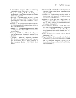 29 Capítulo 2. Helioterapia
15. United States Congress, Office of Technology
Assessment 1991; OTA-BA-463; Pp.1-249.
16.Parry B.L., S.L.Berga, N.Mostofi, P.A.Sependa,
D.F.Kripke,J.C.Gillian,AmericanJournalofPsychiatry
1989146(9);Pp.1215-7.
17.E.M.John, G.G.Schwartz and D.M.Dreon “”Vitamin
D and Breast Cancer Risk” Northern California
Cancer Center, ‘Era of Hope’ Conference, Oct.31-
Nov.4, 1997.
18.Garland F.C., E. Gorham “Biologic Effects of Light”,
1993,E.G.JungandM.F.Hollickeds.Walter de Gruyter,
NewYork1994,Pp.509-16.
19.Garland F.C., “Geographic variation in breast cancer
mortality in the United States”, Preventive Medicine,
1990;19:614-22.
20.Ainsleigh H.G. “Beneficial Effects of Sun Exposure
on Cancer Mortality” Preventive Medicine 1993,
22:132-40.
21. Garland F.C., M.R.White, C.F. Garland, E.Shaw and
E.D.Gorham “Occupational Sunlight Exposure
and Melanoma in the U.S. Navy” Archives of
Environmental Health, 1990, Vol.45, No.5,
Pp.261-7.
22.Studzinski G.P. and D.C.Moore “Sunlight; Can It
Prevent as well as Cause Cancer?” Cancer Research
1995,55:4014-22.
23.Eisman et al. “Suppression of in-vitro growth of
human cancer Solid tumours by 25-hydroxyvitamin
D” Cancer Research 1987, 47:21-5.
24. Garland F.C., White M.R., Shaw E. and Gorham E.D.
“Occupational Sunlight Exposure and Melanoma in
the U.S. Navy” Archives of Environmental Health,
1990,Vol.45,No.5,Pp.261-7.
25.Leaute- Labreze C., Saillour F., Chene G. et al.: Saline
SPAwater or combined water and UV-B for psoriasis
vs. conventional UV-B: Lessons from the sallies de
Bearn randomized study. Arch Dermatol, 2001; 137,
pp.1035-9.
26.Diffey B.: Ultraviolet radiation in medicine. Bristol:
AdamHilger,1982.
27.Agar N., Halliday G., Barnetson R. et al.: The basal
layer in human squamous tumours harbors more UVA
than UVB fingerprint mutations: a role for UVA in
human skin carcinogenesis. Proc NatlAcad Sci USA,
2004;101,Pp.4954-9.
 