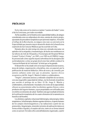 PRÓLOGO
En la vida como en la ciencia se repiten “cuentos de hadas” como
el de la Cenicienta, por todos recordado.
Asíhasucedido,conlafisiatríacomoespecialidadmédica,deantiguo
considerada como un subproducto de otras, carente de criterio propio,
ejecutante de procederes terapéuticos por personal empírico.Al recibir
el influjo de la Revolución, no mágico sino real, se convierte en la
Especialidad que muestra mayor desarrollo dentro de la beneficiosa
explosión de las Ciencias Médicas que ha ocurrido en Cuba.
Durante años, he sido testigo de cómo era valorada esta rama: un
apéndice de la ortopedia y traumatología; de hecho me nombraron en
las labores de Jefe de Ortopedia y Fisioterapia del Hospital Militar
Central “Carlos J. Finlay”, en 1965, y en 1982 en el CIMEQ. Luego,
he presenciado cómo aquella injusta subordinación ha desaparecido
aceleradamente y cómo un grupo de jóvenes han sabido conducir la
“carroza brillante de la Cenicienta” al sitial que se ha ganado.
El desarrollo no ha estado solo en la mayor disposición de recursos,
áreas de trabajo, organización y disciplina, sino, en especial, por la
publicación de material didáctico, libros de texto y de consulta, por
autores cubanos como este que se presenta: Agentes físicos
terapéuticos del Dr. Jorge E. Martín Cordero y colaboradores.
“Jorgito”, entusiasta ansioso y ordenado cumplidor de sus tareas,
con una inagotable capacidad de trabajo, me ha honrado al pedirme
que escriba el prólogo de su libro. El Dr. Jorge E. Martín y
colaboradores, estrechamente vinculados a los éxitos de la especialidad,
ofrecen su conocimiento sobre los distintos agentes físicos y otros
productos del ingenio humano, cuyas propiedades son utilizadas para
revertirlos en elementos de salud.También está aquí reseñada la historia
de la utilización terapéutica de los cuatro elementos de la naturaleza en
beneficio del hombre.
Los distintos capítulos relacionan hidroterapia, talasoterapia, baños
terapéuticos,lahelioterapia,distintosagentestérmicos,elaportehumano
de los campos electromagnéticos y las radiaciones a partir de sus
potenciales, fangoterapia, minerales terrestres de aplicación tópica en
forma sólida o líquida y el empleo del aire, tanto en su forma natural
como en aerosol. En todos ellos está debidamente organizado, a partir
 