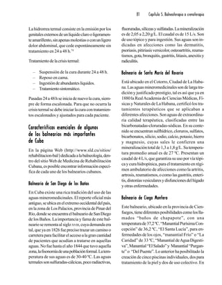 81 Capítulo 5. Balneoterapia o crenoterapia
La hidrorrea termal consiste en la emisión por los
genitalesexternosdeunlíquidoclarooligeramen-
teamarillento,sinapenasmolestiasoconunligero
dolor abdominal, que cede espontáneamente sin
tratamiento en 24 a 48 h.74
Tratamientodelacrisistermal:
– Suspensión de la cura durante 24 a 48 h.
– Reposo en cama.
– Ingestióndeabundanteslíquidos.
– Tratamientosintomático.
Pasadas24a48hseiniciadenuevolacura,siem-
pre de forma escalonada. Para que no ocurra la
crisistermalsedebeiniciarlacuracontratamien-
tos escalonados y ajustados para cada paciente.
Características esenciales de algunosCaracterísticas esenciales de algunosCaracterísticas esenciales de algunosCaracterísticas esenciales de algunosCaracterísticas esenciales de algunos
de los balnearios más importantesde los balnearios más importantesde los balnearios más importantesde los balnearios más importantesde los balnearios más importantes
de Cubade Cubade Cubade Cubade Cuba
En la página Web (http://www.sld.cu/sitios/
rehabilitacion-bal/)dedicadaalabalneología,den-
tro del sitio Web de Medicina de Rehabilitación
Cubana,esposibleencontrarinformaciónespecí-
fica de cada uno de los balnearios cubanos.
Balneario de San Diego de los BañosBalneario de San Diego de los BañosBalneario de San Diego de los BañosBalneario de San Diego de los BañosBalneario de San Diego de los Baños
En Cuba existe una rica tradición del uso de las
aguas mineromedicinales. El reporte oficial más
antiguo,seubicaenelextremooccidentaldelpaís,
en la zona de Los Palacios, provincia de Pinar del
Río,dondeseencuentraelbalneariodeSanDiego
de los Baños. La importancia y fama de este bal-
nearioseremontaalsigloXVIII,cuyademandaera
tal,queyaen1826fueprecisotrazaruncaminoo
carreteraparafacilitarelaccesoalagrancantidad
de pacientes que acudían a tratarse en aquellas
aguas. No fue hasta el año 1844 que tuvo aquella
zona,lafisonomíadeunapoblaciónformal.Latem-
peratura de sus aguas es de 30-40 ºC. Las aguas
termalessonsulfuradas-cálcicas,pocoradiactivas,
fluoruradas,silíceasysulfatadas.Lamineralización
es de 2,05 a 2,20 g/L. El caudal es de 15 L/s. Son
de uso tópico y para ingestión. Sus aguas son in-
dicadas en afecciones como las dermatitis,
psoriasis,pitiriasisversicolor,osteoartritis,reuma-
tismos,gota,bronquitis,gastritis,litiasis,anexitisy
radiculitis.
Balneario de Santa María del RosarioBalneario de Santa María del RosarioBalneario de Santa María del RosarioBalneario de Santa María del RosarioBalneario de Santa María del Rosario
Está ubicado en el Cotorro, Ciudad de La Haba-
na.Lasaguasmineromedicinalessondelargatra-
dición y justificado prestigio, tal es así que ya en
1880 la RealAcademia de Ciencias Médicas, Fí-
sicas y Naturales de La Habana, certificó los tra-
tamientos terapéuticos que se aplicaban a
diferentes afecciones. Son aguas de extraordina-
ria calidad terapéutica, clasificadas entre las
bicarbonatadas-cloruradas-sódicas. En su conte-
nidoseencuentransulfhídrico,cloruros,sulfatos,
bicarbonatos,silicio,sodio,calcio,potasio,hierro
y magnesio, cuyas sales le confieren una
mineralizacióntotalde1,3a1,8g/L.Sutempera-
tura promedio anual es de 27 ºC. Presentan un
caudal de 4 L/s, que garantiza su uso por vía tópi-
ca y cura hidropínica, para el tratamiento en régi-
men ambulatorio de afecciones como la artritis,
artrosis,reumatismos,ocomolasgastritis,enteri-
tis,distoníasvesicularesydisfuncionesdelhígado
y otras enfermedades.
Balneario de Ciego MonteroBalneario de Ciego MonteroBalneario de Ciego MonteroBalneario de Ciego MonteroBalneario de Ciego Montero
Este balneario, ubicado en la provincia de Cien-
fuegos,tienediferentesposibilidadescomoloslla-
mados “baños de chapapote”, con una
temperaturade37,2ºC.“ManantialPurísimaCon-
cepción” de 36,2 ºC, “El Santa Lucía”, para en-
fermedades de los ojos, “manantial Frío” o “La
Caridad” de 33 ºC, “Manantial deAgua Digesti-
va”,Manantial“ElSalado”y Manantial“Purgan-
te” o “Del Puente”. Lo anterior ha posibilitado la
creación de cinco piscinas individuales, dos para
tratamiento de la piel y dos de uso colectivo. En
 