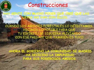 Construcciones HAY GENTE CON MUCHO PODER QUE CREÉ QUE LAS LEYES NO VAN CON ÉLLOS.  CUANDO LOS AGENTES FORESTALES LO DETECTAMOS, HICIMOS LO POSIBLE PARA QUE  TU ESPÍRITU SE SIGUIERA ALIVIANDO CON ESE PAISAJE QUE TAMBIÉN ES TUYO. AHORA EL GOBIERNO LA COMUNIDAD DE MADRID HA DECICIDO LA IMPUNIDAD  PARA SUS PODEROSOS AMIGOS. 