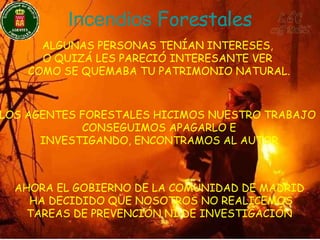 Incendios   Forestales ALGUNAS PERSONAS TENÍAN INTERESES,  O QUIZÁ LES PARECIÓ INTERESANTE VER  COMO SE QUEMABA TU PATRIMONIO NATURAL. LOS AGENTES FORESTALES HICIMOS NUESTRO TRABAJO  CONSEGUIMOS APAGARLO E INVESTIGANDO, ENCONTRAMOS AL AUTOR AHORA EL GOBIERNO DE LA COMUNIDAD DE MADRID HA DECIDIDO QUE NOSOTROS NO REALICEMOS TAREAS DE PREVENCIÓN NI DE INVESTIGACIÓN 