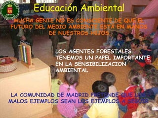 Educación Ambiental MUCHA GENTE NO ES CONSCIENTE DE QUE EL FUTURO DEL MEDIO AMBIENTE ESTÁ EN MANOS DE NUESTROS HIJOS LOS AGENTES FORESTALES TENEMOS UN PAPEL IMPORTANTE EN LA SENSIBILIZACION AMBIENTAL LA COMUNIDAD DE MADRID PRETENDE QUE LOS MALOS EJEMPLOS SEAN LOS EJEMPLOS A SEGUIR 