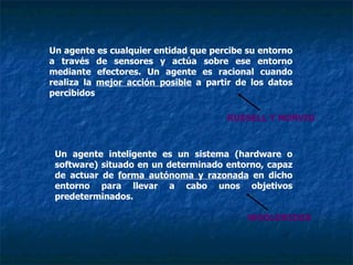 Un agente es cualquier entidad que percibe su entorno a través de sensores y actúa sobre ese entorno mediante efectores. Un agente es racional cuando realiza la  mejor acción posible  a partir de los datos percibidos RUSSELL Y NORVIG Un agente inteligente es un sistema (hardware o software) situado en un determinado entorno, capaz de actuar de  forma autónoma y razonada  en dicho entorno para llevar a cabo unos objetivos predeterminados. RUSSELL Y NORVIG WOOLDRIDGE 