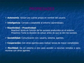 PROPIEDADES Autonomía : Actúan por cuenta propia en nombre del usuario. Inteligencia : Cerrada o adaptable al entorno (aprendizaje). Reactividad – Proactividad: Reactivo :  Actúa en función de los sucesos producidos en el entorno. Proactivo :  Toma la decisión de actuar antes de que se den los sucesos. Sociabilidad:  Comunicación con: usuario, sistema, agentes. Cooperación:  Con otros agentes para realizar tareas de mayor complejidad. Movilidad:  De un sistema a otro para acceder a recursos remotos o para reunirse con otros agentes. 