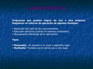 AGENTES MOVILES Programas que pueden migrar de una a otra máquina Requieren un entorno de ejecución de agentes Ventajas: Reducción del coste de las comunicaciones. Ejecución asíncrona (cuando no estamos conectados). Recuperación distribuida de la información. Tipos Monosalto:  Se mueven a un único y específico lugar Multisalto:  Transitan por la red de uno a otro lugar 