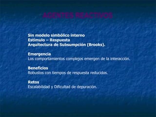 AGENTES REACTIVOS Sin modelo simbólico interno Estímulo – Respuesta Arquitectura de Subsumpción (Brooks). Emergencia Los comportamientos complejos emergen de la interacción. Beneficios Robustos con tiempos de respuesta reducidos. Retos Escalabilidad y Dificultad de depuración. 