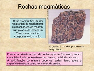 Rochas magmáticas
Foram os primeiros tipos de rochas que se formaram, com a
consolidação da parte externa do planeta, há bilhões de anos.
A solidificação do magma pode se realizar tanto sobre a
superfície terrestre como no interior da crosta.
Esses tipos de rochas são
resultantes do resfriamento
e consolidação do magma,
que provém do interior da
Terra e é o principal
componente do manto.
O granito é um exemplo de rocha
magmática.
FabioColombini
 