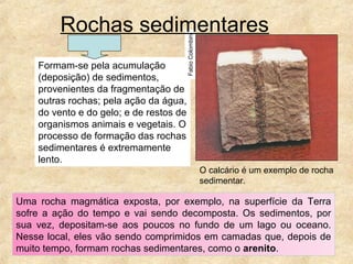 Formam-se pela acumulação
(deposição) de sedimentos,
provenientes da fragmentação de
outras rochas; pela ação da água,
do vento e do gelo; e de restos de
organismos animais e vegetais. O
processo de formação das rochas
sedimentares é extremamente
lento.
FabioColombini
Rochas sedimentares
Uma rocha magmática exposta, por exemplo, na superfície da Terra
sofre a ação do tempo e vai sendo decomposta. Os sedimentos, por
sua vez, depositam-se aos poucos no fundo de um lago ou oceano.
Nesse local, eles vão sendo comprimidos em camadas que, depois de
muito tempo, formam rochas sedimentares, como o arenito.
O calcário é um exemplo de rocha
sedimentar.
 