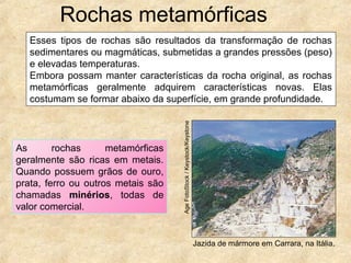 Rochas metamórficas
Jazida de mármore em Carrara, na Itália.
AgeFotoStock/Keystock/Keystone
As rochas metamórficas
geralmente são ricas em metais.
Quando possuem grãos de ouro,
prata, ferro ou outros metais são
chamadas minérios, todas de
valor comercial.
Esses tipos de rochas são resultados da transformação de rochas
sedimentares ou magmáticas, submetidas a grandes pressões (peso)
e elevadas temperaturas.
Embora possam manter características da rocha original, as rochas
metamórficas geralmente adquirem características novas. Elas
costumam se formar abaixo da superfície, em grande profundidade.
 