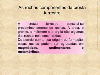 As rochas componentes da crosta
terrestre
A crosta terrestre constitui-se
predominantemente de rochas. A areia, o
granito, o mármore e a argila são algumas
das rochas nela encontradas.
De acordo com a sua origem ou formação,
essas rochas podem ser agrupadas em
magmáticas, sedimentares e
metamórficas.
ParteintegrantedaobraGeografiahomem&espaço,EditoraSaraiva
 