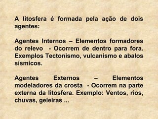 A litosfera é formada pela ação de dois
agentes:
Agentes Internos – Elementos formadores
do relevo - Ocorrem de dentro para fora.
Exemplos Tectonismo, vulcanismo e abalos
sísmicos.
Agentes Externos – Elementos
modeladores da crosta - Ocorrem na parte
externa da litosfera. Exemplo: Ventos, rios,
chuvas, geleiras ...
 
