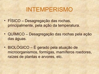 INTEMPERISMO
• FÍSICO – Desagregação das rochas,
principalmente, pela ação da temperatura.
• QUÍMICO – Desagregação das rochas pela ação
das águas.
• BIOLÓGICO – É gerado pela atuação de
microorganismos, formigas, mamíferos roedores,
raízes de plantas e arvores, etc.
 