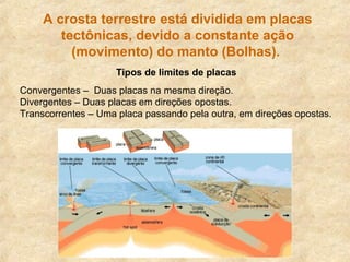 A crosta terrestre está dividida em placas
tectônicas, devido a constante ação
(movimento) do manto (Bolhas).
Tipos de limites de placas
Convergentes – Duas placas na mesma direção.
Divergentes – Duas placas em direções opostas.
Transcorrentes – Uma placa passando pela outra, em direções opostas.
 