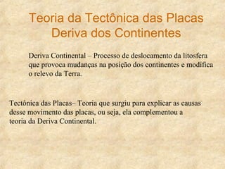 Deriva Continental – Processo de deslocamento da litosfera
que provoca mudanças na posição dos continentes e modifica
o relevo da Terra.
Tectônica das Placas– Teoria que surgiu para explicar as causas
desse movimento das placas, ou seja, ela complementou a
teoria da Deriva Continental.
Teoria da Tectônica das Placas
Deriva dos Continentes
 