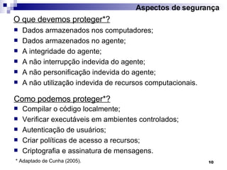 Dados armazenados nos computadores; Dados armazenados no agente; A integridade do agente; A não interrupção indevida do agente; A não personificação indevida do agente; A não utilização indevida de recursos computacionais. O que devemos proteger*? Aspectos de segurança Compilar o código localmente; Verificar executáveis em ambientes controlados; Autenticação de usuários; Criar políticas de acesso a recursos; Criptografia e assinatura de mensagens. Como podemos proteger*? * Adaptado de Cunha (2005). 