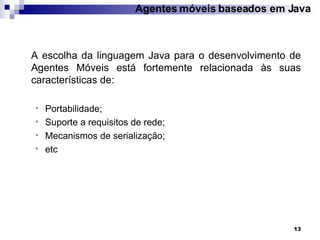 Agentes móveis baseados em Java A escolha da linguagem Java para o desenvolvimento de Agentes Móveis está fortemente relacionada às suas características de: Portabilidade; Suporte a requisitos de rede; Mecanismos de serialização; etc 