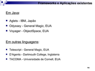 Em Java : Aglets - IBM, Japão Odyssey - General Magic, EUA Voyager - ObjectSpace, EUA Em outras linguagens : Telescript - General Magic, EUA D’Agents - Dartmouth College, Inglaterra TACOMA - Universidade de Cornell, EUA Frameworks e Aplicações existentes 